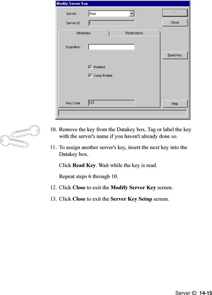 Server ID  14-1510. Remove the key from the Datakey box. Tag or label the keywith the server&apos;s name if you haven&apos;t already done so.11. To assign another server&apos;s key, insert the next key into theDatakey box.Click Read Key. Wait while the key is read.Repeat steps 6 through 10.12. Click Close to exit the Modify Server Key screen.13. Click Close to exit the Server Key Setup screen.