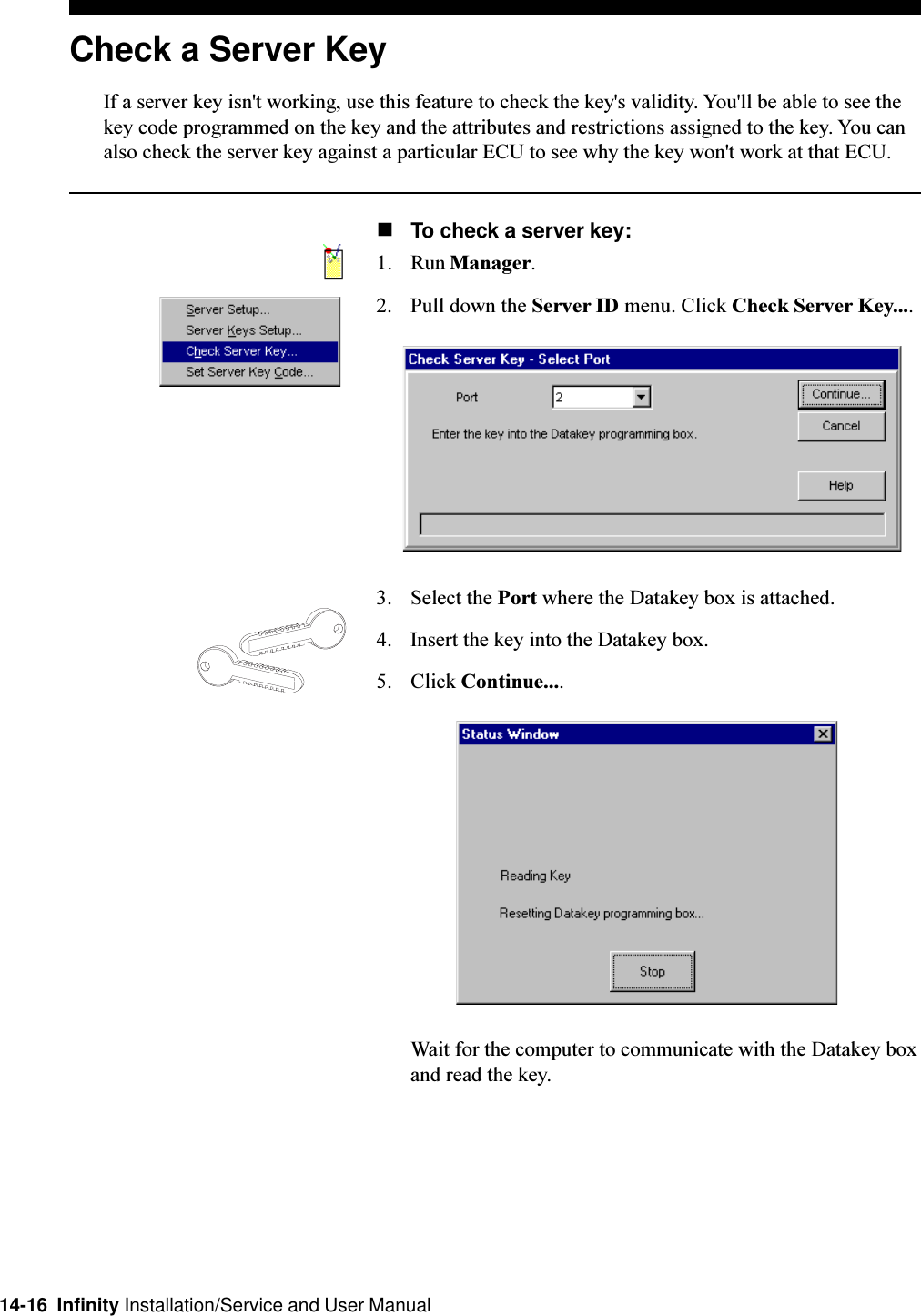 14-16  Infinity Installation/Service and User ManualCheck a Server KeyIf a server key isn&apos;t working, use this feature to check the key&apos;s validity. You&apos;ll be able to see thekey code programmed on the key and the attributes and restrictions assigned to the key. You canalso check the server key against a particular ECU to see why the key won&apos;t work at that ECU.nTo check a server key:1. Run Manager.2. Pull down the Server ID menu. Click Check Server Key....3. Select the Port where the Datakey box is attached.4. Insert the key into the Datakey box.5. Click Continue....Wait for the computer to communicate with the Datakey boxand read the key.