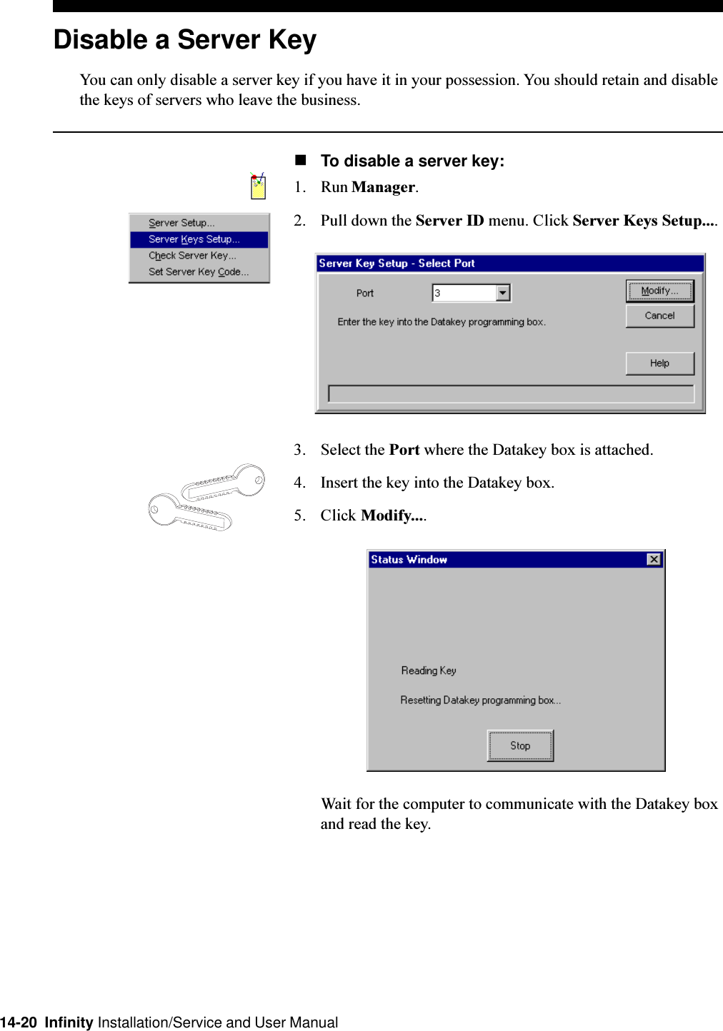 14-20  Infinity Installation/Service and User ManualDisable a Server KeyYou can only disable a server key if you have it in your possession. You should retain and disablethe keys of servers who leave the business.nTo disable a server key:1. Run Manager.2. Pull down the Server ID menu. Click Server Keys Setup....3. Select the Port where the Datakey box is attached.4. Insert the key into the Datakey box.5. Click Modify....Wait for the computer to communicate with the Datakey boxand read the key.