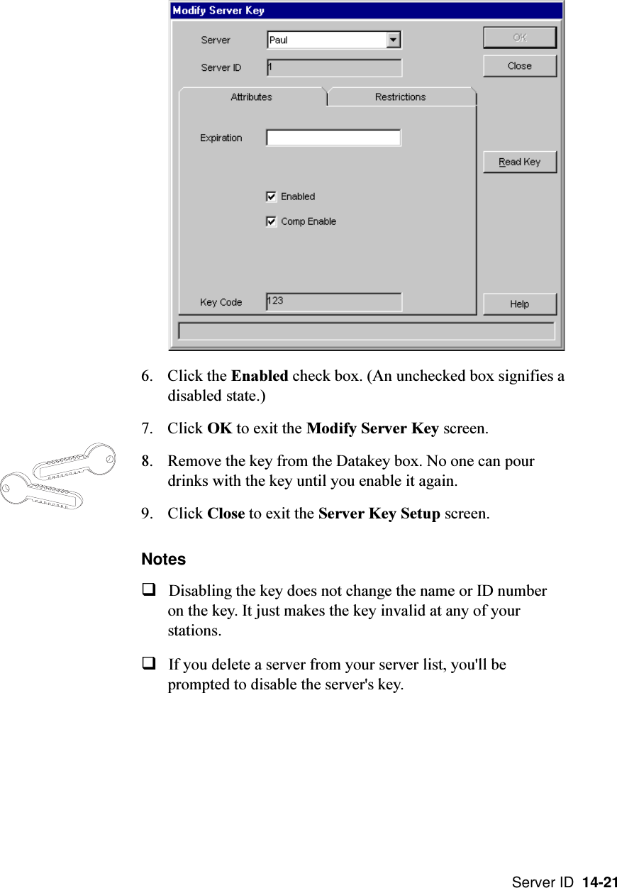 Server ID  14-216. Click the Enabled check box. (An unchecked box signifies adisabled state.)7. Click OK to exit the Modify Server Key screen.8. Remove the key from the Datakey box. No one can pourdrinks with the key until you enable it again.9. Click Close to exit the Server Key Setup screen.NotesqDisabling the key does not change the name or ID numberon the key. It just makes the key invalid at any of yourstations.qIf you delete a server from your server list, you&apos;ll beprompted to disable the server&apos;s key.