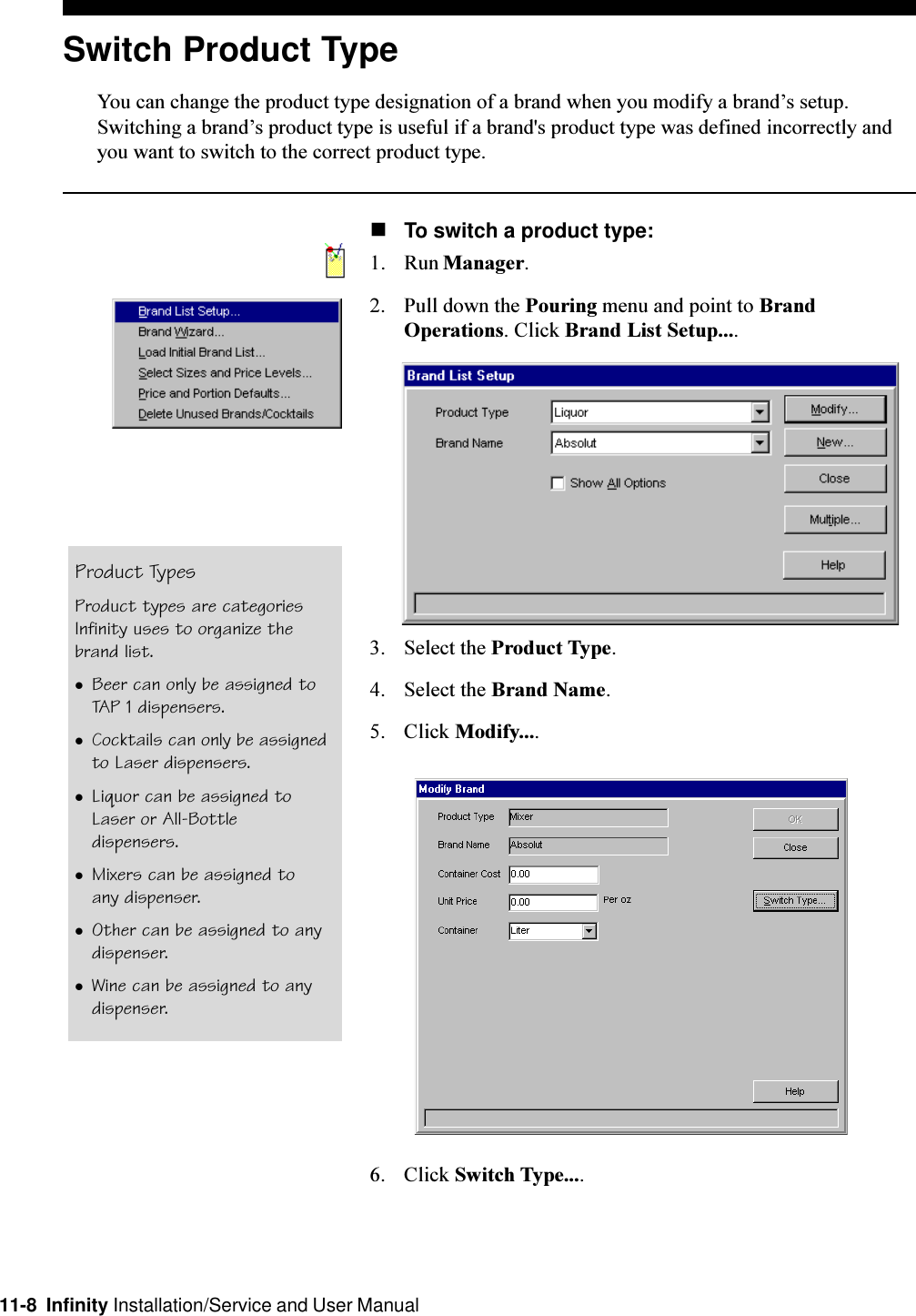 11-8  Infinity Installation/Service and User ManualSwitch Product TypeYou can change the product type designation of a brand when you modify a brands setup.Switching a brands product type is useful if a brand&apos;s product type was defined incorrectly andyou want to switch to the correct product type.nTo switch a product type:1. Run Manager.2. Pull down the Pouring menu and point to BrandOperations. Click Brand List Setup....3. Select the Product Type.4. Select the Brand Name.5. Click Modify....6. Click Switch Type....Product TypesProduct types are categoriesInfinity uses to organize thebrand list.lBeer can only be assigned toTAP 1 dispensers.lCocktails can only be assignedto Laser dispensers.lLiquor can be assigned toLaser or All-Bottledispensers.lMixers can be assigned toany dispenser.lOther can be assigned to anydispenser.lWine can be assigned to anydispenser.