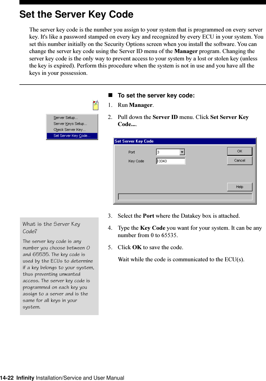 14-22  Infinity Installation/Service and User ManualSet the Server Key CodeThe server key code is the number you assign to your system that is programmed on every serverkey. It&apos;s like a password stamped on every key and recognized by every ECU in your system. Youset this number initially on the Security Options screen when you install the software. You canchange the server key code using the Server ID menu of the Manager program. Changing theserver key code is the only way to prevent access to your system by a lost or stolen key (unlessthe key is expired). Perform this procedure when the system is not in use and you have all thekeys in your possession.nTo set the server key code:1. Run Manager.2. Pull down the Server ID menu. Click Set Server KeyCode....3. Select the Port where the Datakey box is attached.4. Type the Key Code you want for your system. It can be anynumber from 0 to 65535.5. Click OK to save the code.Wait while the code is communicated to the ECU(s).What is the Server KeyCode?The server key code is anynumber you choose between 0and 65535. The key code isused by the ECUs to determineif a key belongs to your system,thus preventing unwantedaccess. The server key code isprogrammed on each key youassign to a server and is thesame for all keys in yoursystem.