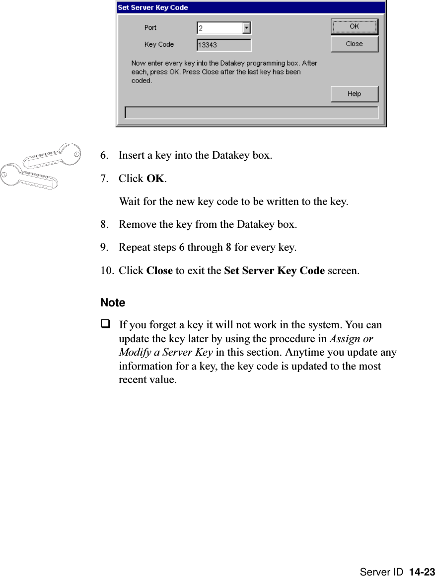 Server ID  14-236. Insert a key into the Datakey box.7. Click OK.Wait for the new key code to be written to the key.8. Remove the key from the Datakey box.9. Repeat steps 6 through 8 for every key.10. Click Close to exit the Set Server Key Code screen.NoteqIf you forget a key it will not work in the system. You canupdate the key later by using the procedure in Assign orModify a Server Key in this section. Anytime you update anyinformation for a key, the key code is updated to the mostrecent value.