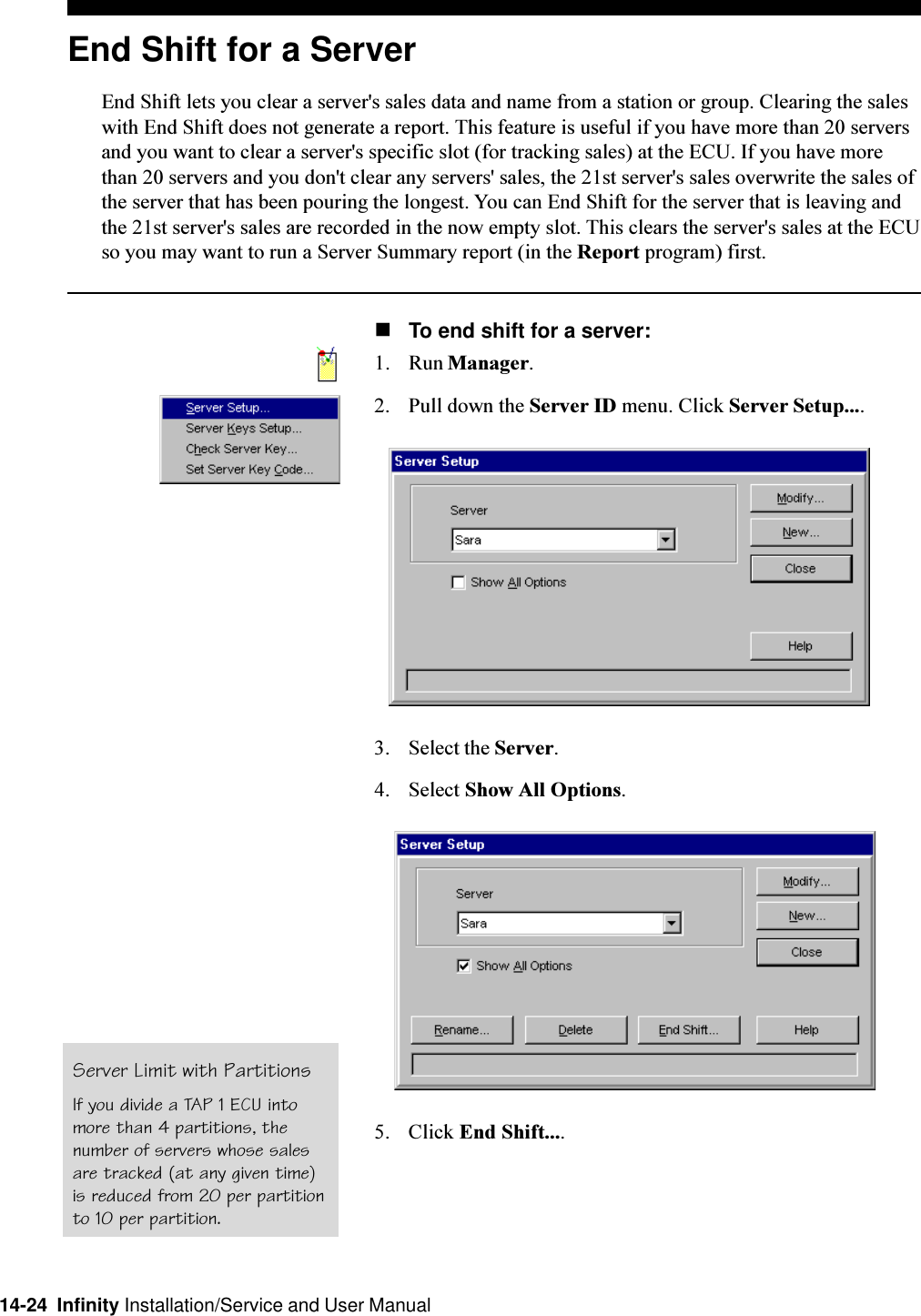 14-24  Infinity Installation/Service and User ManualEnd Shift for a ServerEnd Shift lets you clear a server&apos;s sales data and name from a station or group. Clearing the saleswith End Shift does not generate a report. This feature is useful if you have more than 20 serversand you want to clear a server&apos;s specific slot (for tracking sales) at the ECU. If you have morethan 20 servers and you don&apos;t clear any servers&apos; sales, the 21st server&apos;s sales overwrite the sales ofthe server that has been pouring the longest. You can End Shift for the server that is leaving andthe 21st server&apos;s sales are recorded in the now empty slot. This clears the server&apos;s sales at the ECUso you may want to run a Server Summary report (in the Report program) first.nTo end shift for a server:1. Run Manager.2. Pull down the Server ID menu. Click Server Setup....3. Select the Server.4. Select Show All Options.5. Click End Shift....Server Limit with PartitionsIf you divide a TAP 1 ECU intomore than 4 partitions, thenumber of servers whose salesare tracked (at any given time)is reduced from 20 per partitionto 10 per partition.