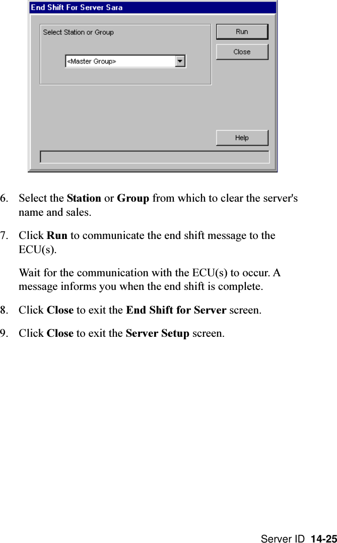 Server ID  14-256. Select the Station or Group from which to clear the server&apos;sname and sales.7. Click Run to communicate the end shift message to theECU(s).Wait for the communication with the ECU(s) to occur. Amessage informs you when the end shift is complete.8. Click Close to exit the End Shift for Server screen.9. Click Close to exit the Server Setup screen.