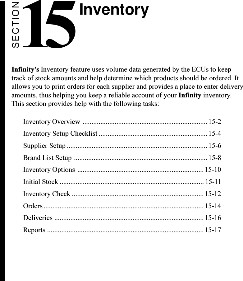 SECTION15Infinity&apos;s Inventory feature uses volume data generated by the ECUs to keeptrack of stock amounts and help determine which products should be ordered. Itallows you to print orders for each supplier and provides a place to enter deliveryamounts, thus helping you keep a reliable account of your Infinity inventory.This section provides help with the following tasks:Inventory Overview ...................................................................... 15-2Inventory Setup Checklist ............................................................. 15-4Supplier Setup ............................................................................... 15-6Brand List Setup ........................................................................... 15-8Inventory Options .......................................................................15-10Initial Stock ................................................................................. 15-11Inventory Check ..........................................................................15-12Orders .......................................................................................... 15-14Deliveries ....................................................................................15-16Reports ........................................................................................15-17Inventory