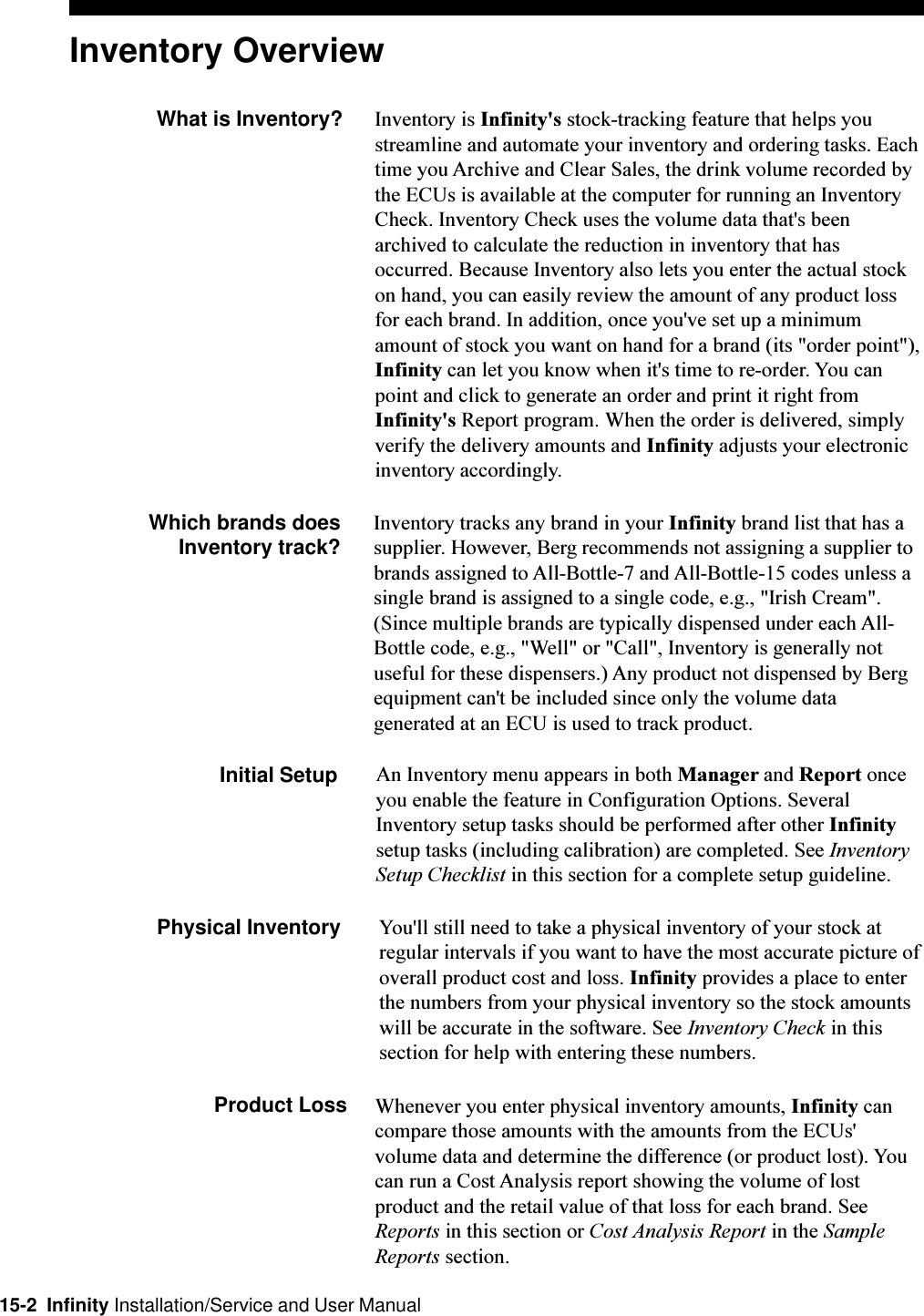15-2  Infinity Installation/Service and User ManualInventory OverviewWhat is Inventory? Inventory is Infinity&apos;s stock-tracking feature that helps youstreamline and automate your inventory and ordering tasks. Eachtime you Archive and Clear Sales, the drink volume recorded bythe ECUs is available at the computer for running an InventoryCheck. Inventory Check uses the volume data that&apos;s beenarchived to calculate the reduction in inventory that hasoccurred. Because Inventory also lets you enter the actual stockon hand, you can easily review the amount of any product lossfor each brand. In addition, once you&apos;ve set up a minimumamount of stock you want on hand for a brand (its &quot;order point&quot;),Infinity can let you know when it&apos;s time to re-order. You canpoint and click to generate an order and print it right fromInfinity&apos;s Report program. When the order is delivered, simplyverify the delivery amounts and Infinity adjusts your electronicinventory accordingly.Which brands does Inventory track? Inventory tracks any brand in your Infinity brand list that has asupplier. However, Berg recommends not assigning a supplier tobrands assigned to All-Bottle-7 and All-Bottle-15 codes unless asingle brand is assigned to a single code, e.g., &quot;Irish Cream&quot;.(Since multiple brands are typically dispensed under each All-Bottle code, e.g., &quot;Well&quot; or &quot;Call&quot;, Inventory is generally notuseful for these dispensers.) Any product not dispensed by Bergequipment can&apos;t be included since only the volume datagenerated at an ECU is used to track product.Initial Setup An Inventory menu appears in both Manager and Report onceyou enable the feature in Configuration Options. SeveralInventory setup tasks should be performed after other Infinitysetup tasks (including calibration) are completed. See InventorySetup Checklist in this section for a complete setup guideline.Physical Inventory You&apos;ll still need to take a physical inventory of your stock atregular intervals if you want to have the most accurate picture ofoverall product cost and loss. Infinity provides a place to enterthe numbers from your physical inventory so the stock amountswill be accurate in the software. See Inventory Check in thissection for help with entering these numbers.Product Loss Whenever you enter physical inventory amounts, Infinity cancompare those amounts with the amounts from the ECUs&apos;volume data and determine the difference (or product lost). Youcan run a Cost Analysis report showing the volume of lostproduct and the retail value of that loss for each brand. SeeReports in this section or Cost Analysis Report in the SampleReports section.