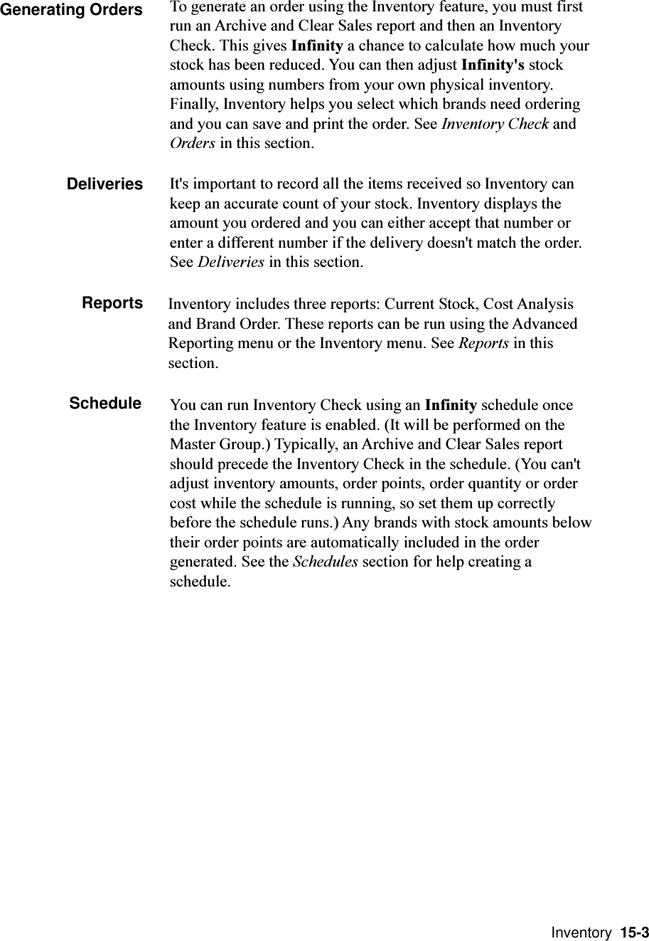  Inventory  15-3Generating Orders To generate an order using the Inventory feature, you must firstrun an Archive and Clear Sales report and then an InventoryCheck. This gives Infinity a chance to calculate how much yourstock has been reduced. You can then adjust Infinity&apos;s stockamounts using numbers from your own physical inventory.Finally, Inventory helps you select which brands need orderingand you can save and print the order. See Inventory Check andOrders in this section.DeliveriesInventory includes three reports: Current Stock, Cost Analysisand Brand Order. These reports can be run using the AdvancedReporting menu or the Inventory menu. See Reports in thissection.Schedule You can run Inventory Check using an Infinity schedule oncethe Inventory feature is enabled. (It will be performed on theMaster Group.) Typically, an Archive and Clear Sales reportshould precede the Inventory Check in the schedule. (You can&apos;tadjust inventory amounts, order points, order quantity or ordercost while the schedule is running, so set them up correctlybefore the schedule runs.) Any brands with stock amounts belowtheir order points are automatically included in the ordergenerated. See the Schedules section for help creating aschedule.It&apos;s important to record all the items received so Inventory cankeep an accurate count of your stock. Inventory displays theamount you ordered and you can either accept that number orenter a different number if the delivery doesn&apos;t match the order.See Deliveries in this section.Reports