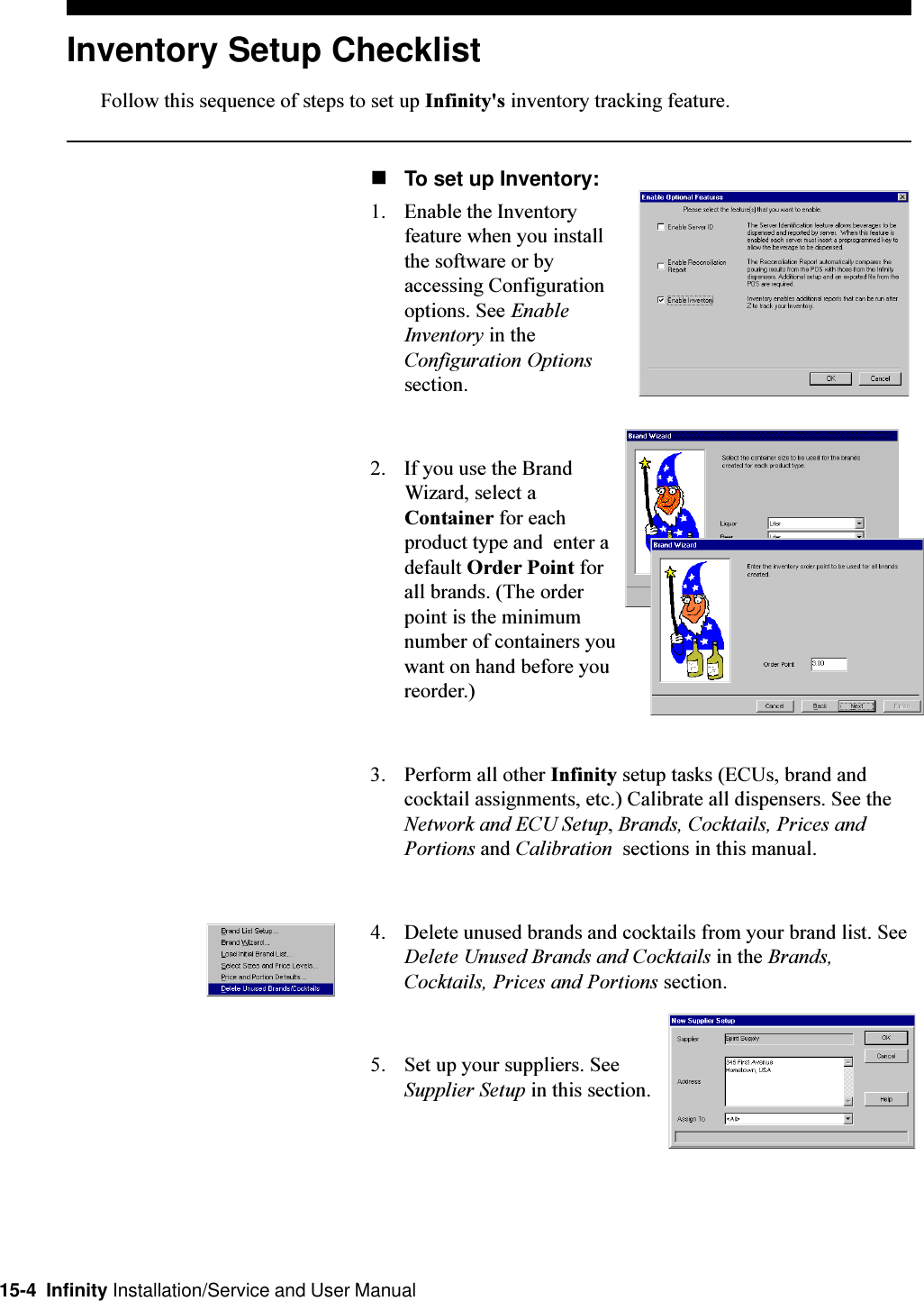 15-4  Infinity Installation/Service and User ManualInventory Setup ChecklistFollow this sequence of steps to set up Infinity&apos;s inventory tracking feature.nTo set up Inventory:1. Enable the Inventoryfeature when you installthe software or byaccessing Configurationoptions. See EnableInventory in theConfiguration Optionssection.2. If you use the BrandWizard, select aContainer for eachproduct type and  enter adefault Order Point forall brands. (The orderpoint is the minimumnumber of containers youwant on hand before youreorder.)3. Perform all other Infinity setup tasks (ECUs, brand andcocktail assignments, etc.) Calibrate all dispensers. See theNetwork and ECU Setup, Brands, Cocktails, Prices andPortions and Calibration  sections in this manual.4. Delete unused brands and cocktails from your brand list. SeeDelete Unused Brands and Cocktails in the Brands,Cocktails, Prices and Portions section.5. Set up your suppliers. SeeSupplier Setup in this section.