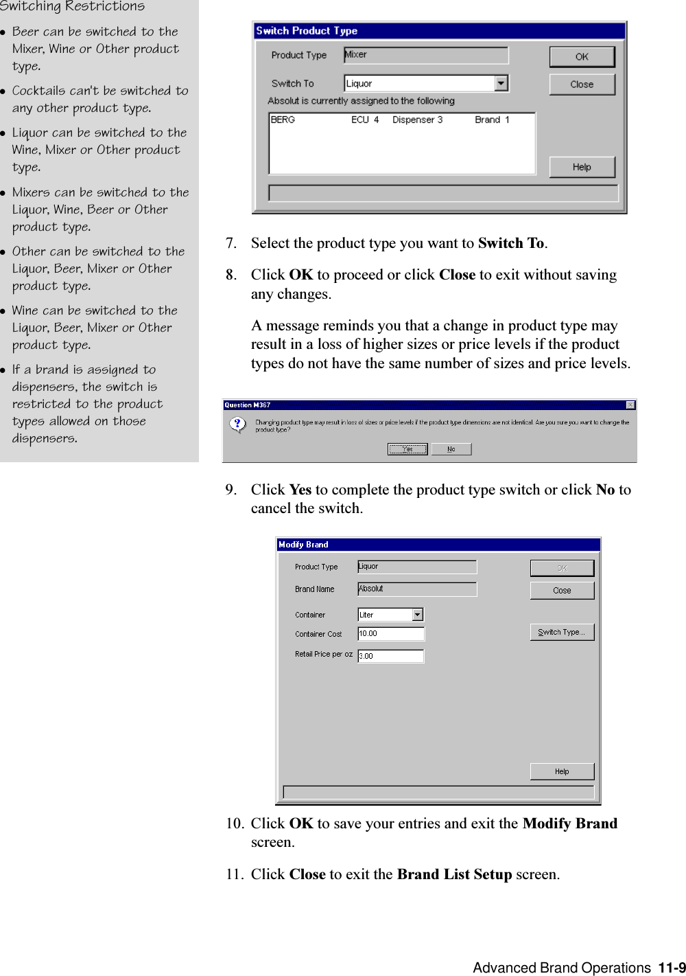  Advanced Brand Operations  11-9Switching RestrictionslBeer can be switched to theMixer, Wine or Other producttype.lCocktails can&apos;t be switched toany other product type.lLiquor can be switched to theWine, Mixer or Other producttype.lMixers can be switched to theLiquor, Wine, Beer or Otherproduct type.lOther can be switched to theLiquor, Beer, Mixer or Otherproduct type.lWine can be switched to theLiquor, Beer, Mixer or Otherproduct type.lIf a brand is assigned todispensers, the switch isrestricted to the producttypes allowed on thosedispensers.7. Select the product type you want to Switch To.8. Click OK to proceed or click Close to exit without savingany changes.A message reminds you that a change in product type mayresult in a loss of higher sizes or price levels if the producttypes do not have the same number of sizes and price levels.9. Click Yes to complete the product type switch or click No tocancel the switch.10. Click OK to save your entries and exit the Modify Brandscreen.11. Click Close to exit the Brand List Setup screen.