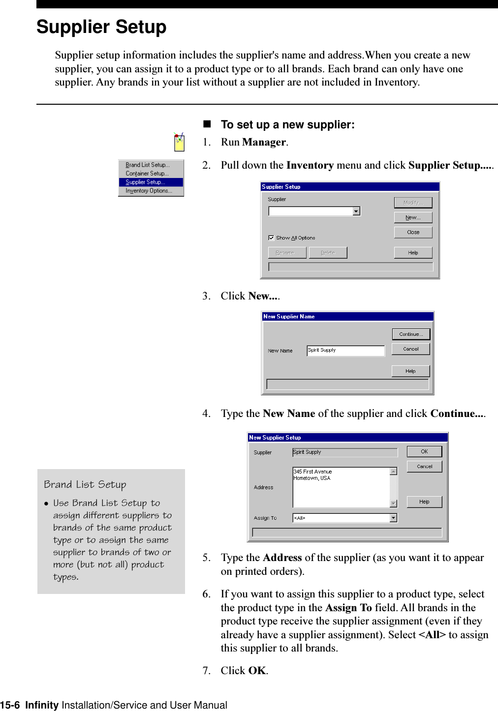 15-6  Infinity Installation/Service and User ManualSupplier SetupSupplier setup information includes the supplier&apos;s name and address.When you create a newsupplier, you can assign it to a product type or to all brands. Each brand can only have onesupplier. Any brands in your list without a supplier are not included in Inventory.nTo set up a new supplier:1. Run Manager.2. Pull down the Inventory menu and click Supplier Setup.....3. Click New....4. Type the New Name of the supplier and click Continue....5. Type the Address of the supplier (as you want it to appearon printed orders).6. If you want to assign this supplier to a product type, selectthe product type in the Assign To field. All brands in theproduct type receive the supplier assignment (even if theyalready have a supplier assignment). Select &lt;All&gt; to assignthis supplier to all brands.7. Click OK.Brand List SetuplUse Brand List Setup toassign different suppliers tobrands of the same producttype or to assign the samesupplier to brands of two ormore (but not all) producttypes.