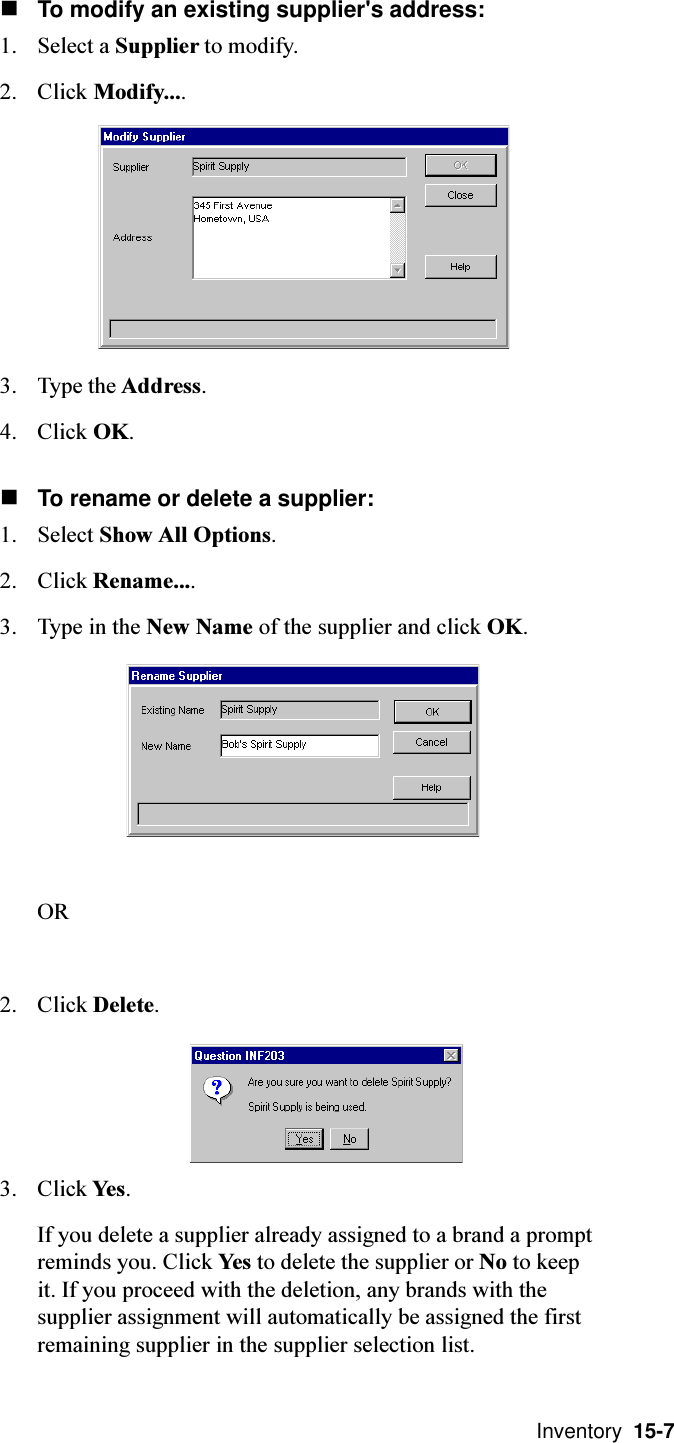  Inventory  15-7nTo modify an existing supplier&apos;s address:1. Select a Supplier to modify.2. Click Modify....3. Type the Address.4. Click OK.nTo rename or delete a supplier:1. Select Show All Options.2. Click Rename....3. Type in the New Name of the supplier and click OK.OR2. Click Delete.3. Click Yes.If you delete a supplier already assigned to a brand a promptreminds you. Click Yes to delete the supplier or No to keepit. If you proceed with the deletion, any brands with thesupplier assignment will automatically be assigned the firstremaining supplier in the supplier selection list.