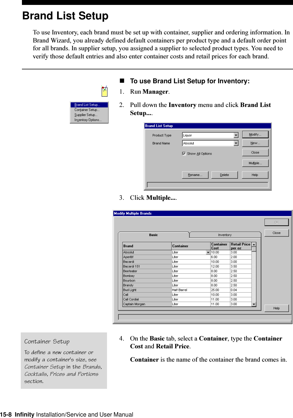 15-8  Infinity Installation/Service and User ManualBrand List SetupTo use Inventory, each brand must be set up with container, supplier and ordering information. InBrand Wizard, you already defined default containers per product type and a default order pointfor all brands. In supplier setup, you assigned a supplier to selected product types. You need toverify those default entries and also enter container costs and retail prices for each brand.nTo use Brand List Setup for Inventory:1. Run Manager.2. Pull down the Inventory menu and click Brand ListSetup....3. Click Multiple....4. On the Basic tab, select a Container, type the ContainerCost and Retail Price.Container is the name of the container the brand comes in.Container SetupTo define a new container ormodify a container&apos;s size, seeContainer Setup in the Brands,Cocktails, Prices and Portionssection.