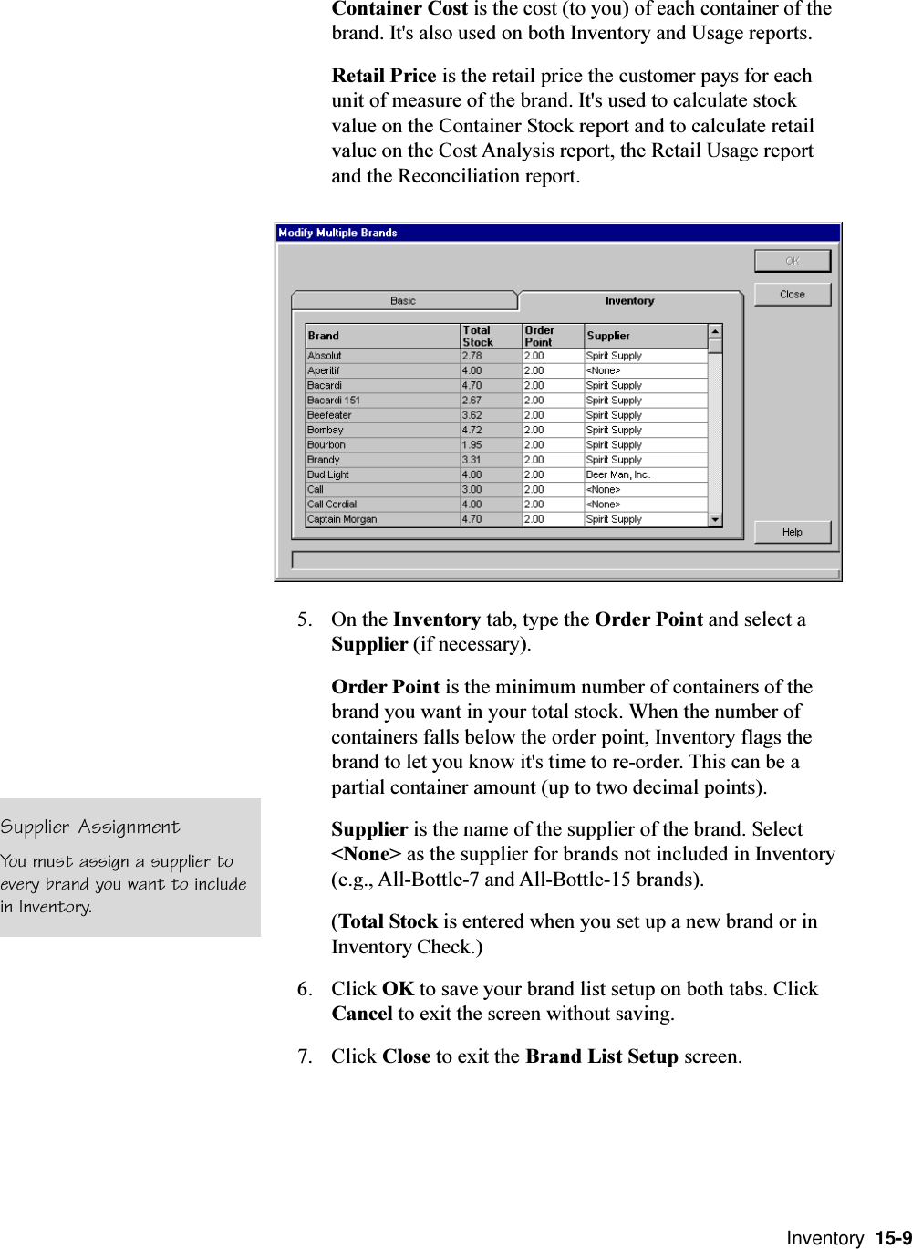  Inventory  15-9Container Cost is the cost (to you) of each container of thebrand. It&apos;s also used on both Inventory and Usage reports.Retail Price is the retail price the customer pays for eachunit of measure of the brand. It&apos;s used to calculate stockvalue on the Container Stock report and to calculate retailvalue on the Cost Analysis report, the Retail Usage reportand the Reconciliation report.5. On the Inventory tab, type the Order Point and select aSupplier (if necessary).Order Point is the minimum number of containers of thebrand you want in your total stock. When the number ofcontainers falls below the order point, Inventory flags thebrand to let you know it&apos;s time to re-order. This can be apartial container amount (up to two decimal points).Supplier is the name of the supplier of the brand. Select&lt;None&gt; as the supplier for brands not included in Inventory(e.g., All-Bottle-7 and All-Bottle-15 brands).(Total Stock is entered when you set up a new brand or inInventory Check.)6. Click OK to save your brand list setup on both tabs. ClickCancel to exit the screen without saving.7. Click Close to exit the Brand List Setup screen.Supplier AssignmentYou must assign a supplier toevery brand you want to includein Inventory.