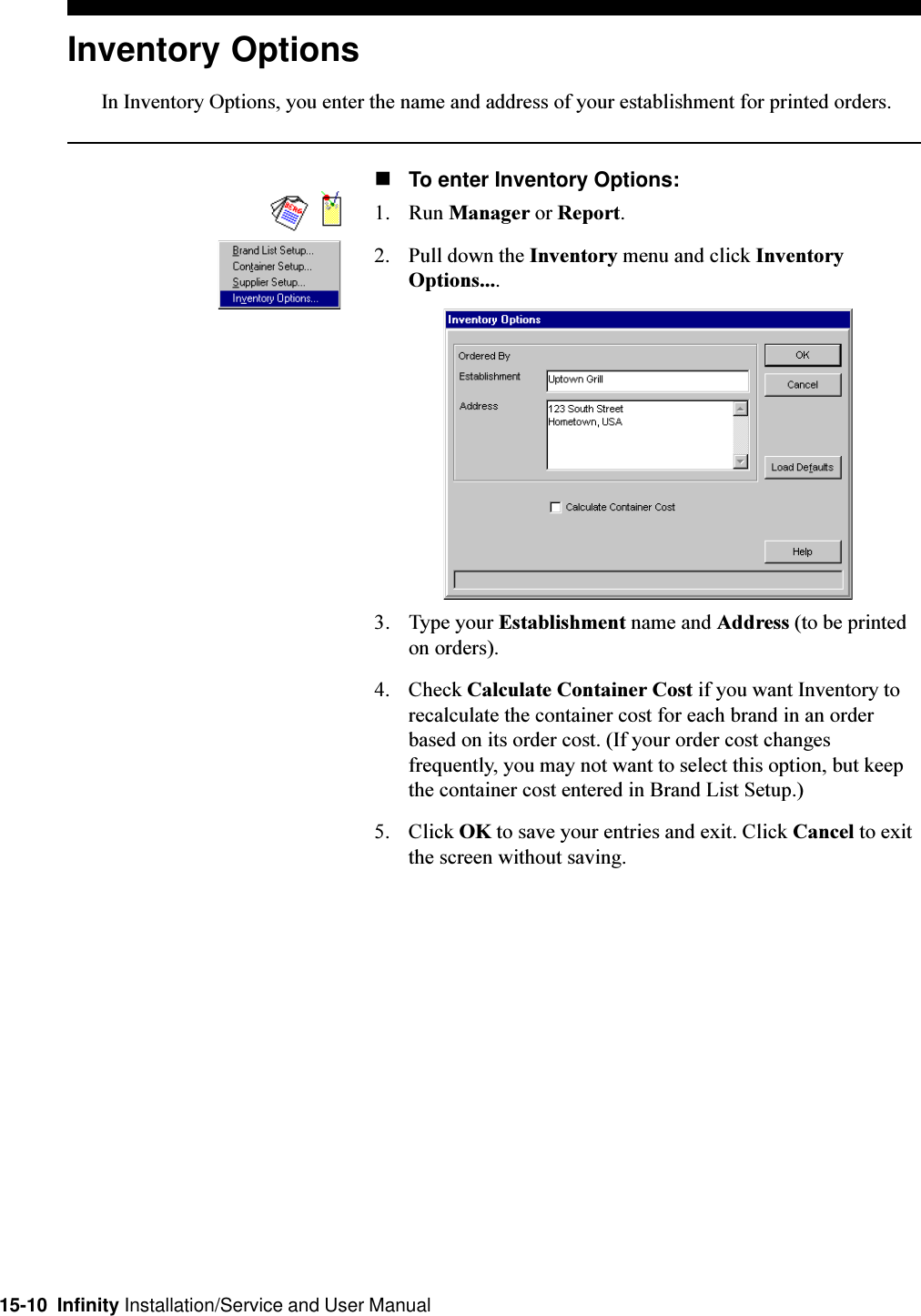 15-10  Infinity Installation/Service and User ManualInventory OptionsIn Inventory Options, you enter the name and address of your establishment for printed orders.nTo enter Inventory Options:1. Run Manager or Report.2. Pull down the Inventory menu and click InventoryOptions....3. Type your Establishment name and Address (to be printedon orders).4. Check Calculate Container Cost if you want Inventory torecalculate the container cost for each brand in an orderbased on its order cost. (If your order cost changesfrequently, you may not want to select this option, but keepthe container cost entered in Brand List Setup.)5. Click OK to save your entries and exit. Click Cancel to exitthe screen without saving.