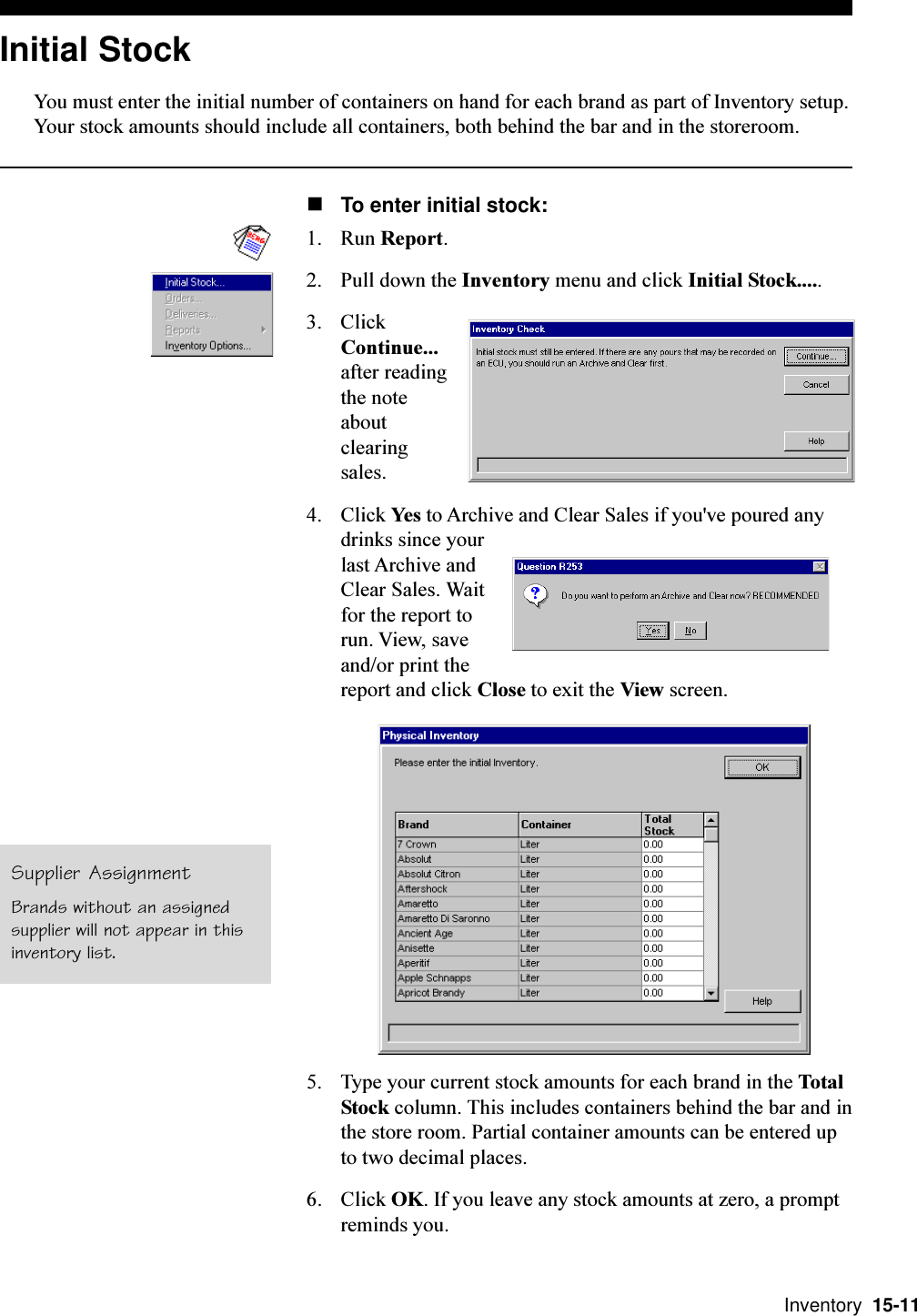  Inventory  15-11Initial StockYou must enter the initial number of containers on hand for each brand as part of Inventory setup.Your stock amounts should include all containers, both behind the bar and in the storeroom.nTo enter initial stock:1. Run Report.2. Pull down the Inventory menu and click Initial Stock.....3. ClickContinue...after readingthe noteaboutclearingsales.4. Click Yes to Archive and Clear Sales if you&apos;ve poured anydrinks since yourlast Archive andClear Sales. Waitfor the report torun. View, saveand/or print thereport and click Close to exit the View screen.5. Type your current stock amounts for each brand in the TotalStock column. This includes containers behind the bar and inthe store room. Partial container amounts can be entered upto two decimal places.6. Click OK. If you leave any stock amounts at zero, a promptreminds you.Supplier AssignmentBrands without an assignedsupplier will not appear in thisinventory list.