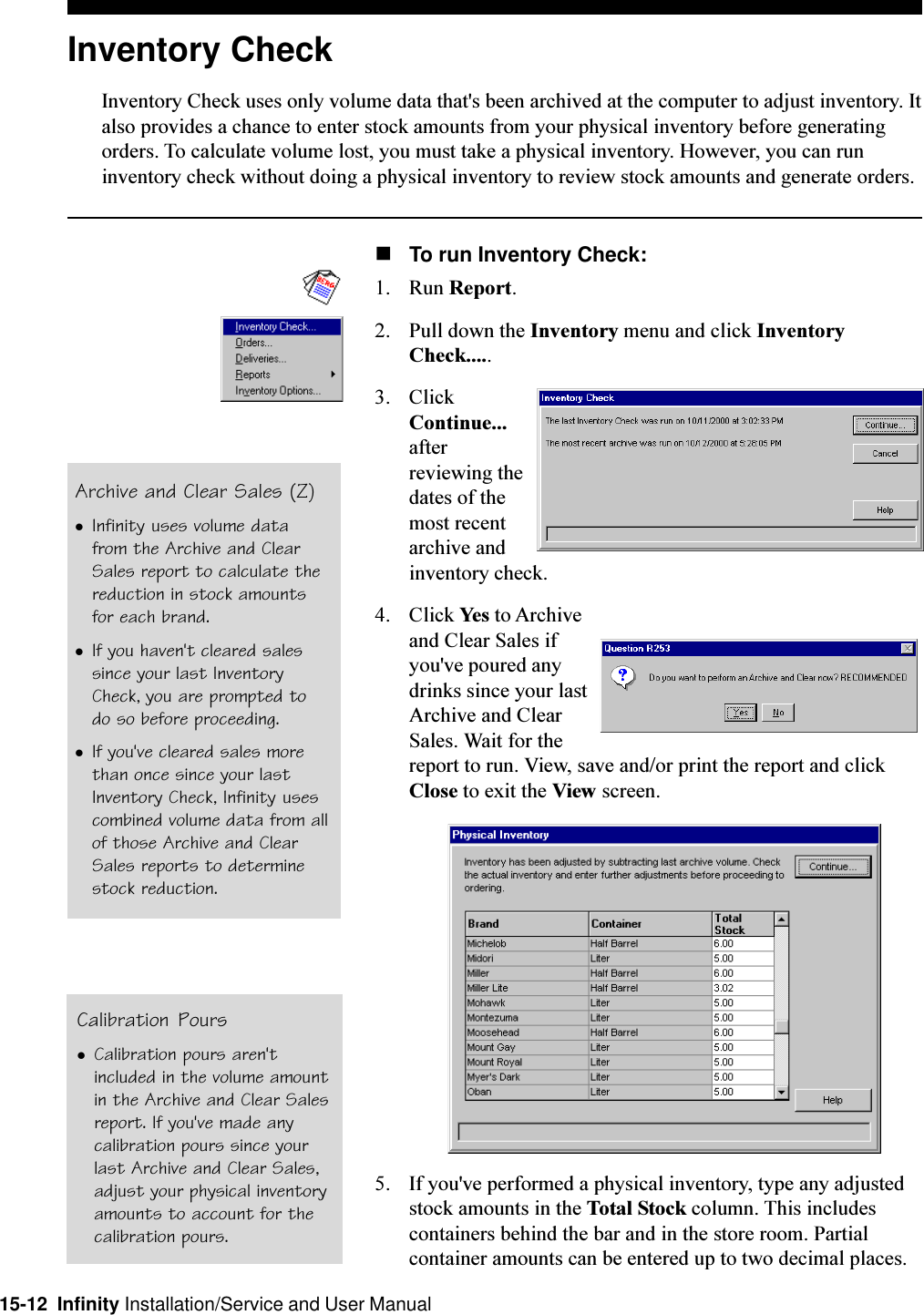 15-12  Infinity Installation/Service and User ManualInventory CheckInventory Check uses only volume data that&apos;s been archived at the computer to adjust inventory. Italso provides a chance to enter stock amounts from your physical inventory before generatingorders. To calculate volume lost, you must take a physical inventory. However, you can runinventory check without doing a physical inventory to review stock amounts and generate orders.nTo run Inventory Check:1. Run Report.2. Pull down the Inventory menu and click InventoryCheck.....3. ClickContinue...afterreviewing thedates of themost recentarchive andinventory check.4. Click Yes to Archiveand Clear Sales ifyou&apos;ve poured anydrinks since your lastArchive and ClearSales. Wait for thereport to run. View, save and/or print the report and clickClose to exit the View screen.5. If you&apos;ve performed a physical inventory, type any adjustedstock amounts in the Total Stock column. This includescontainers behind the bar and in the store room. Partialcontainer amounts can be entered up to two decimal places.Archive and Clear Sales (Z)lInfinity uses volume datafrom the Archive and ClearSales report to calculate thereduction in stock amountsfor each brand.lIf you haven&apos;t cleared salessince your last InventoryCheck, you are prompted todo so before proceeding.lIf you&apos;ve cleared sales morethan once since your lastInventory Check, Infinity usescombined volume data from allof those Archive and ClearSales reports to determinestock reduction.Calibration PourslCalibration pours aren&apos;tincluded in the volume amountin the Archive and Clear Salesreport. If you&apos;ve made anycalibration pours since yourlast Archive and Clear Sales,adjust your physical inventoryamounts to account for thecalibration pours.