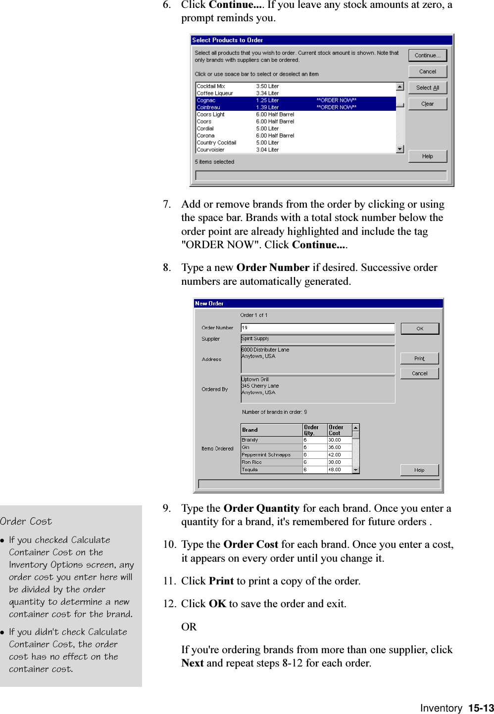  Inventory  15-136. Click Continue.... If you leave any stock amounts at zero, aprompt reminds you.7. Add or remove brands from the order by clicking or usingthe space bar. Brands with a total stock number below theorder point are already highlighted and include the tag&quot;ORDER NOW&quot;. Click Continue....8. Type a new Order Number if desired. Successive ordernumbers are automatically generated.9. Type the Order Quantity for each brand. Once you enter aquantity for a brand, it&apos;s remembered for future orders .10. Type the Order Cost for each brand. Once you enter a cost,it appears on every order until you change it.11. Click Print to print a copy of the order.12. Click OK to save the order and exit.ORIf you&apos;re ordering brands from more than one supplier, clickNext and repeat steps 8-12 for each order.Order CostlIf you checked CalculateContainer Cost on theInventory Options screen, anyorder cost you enter here willbe divided by the orderquantity to determine a newcontainer cost for the brand.lIf you didn&apos;t check CalculateContainer Cost, the ordercost has no effect on thecontainer cost.