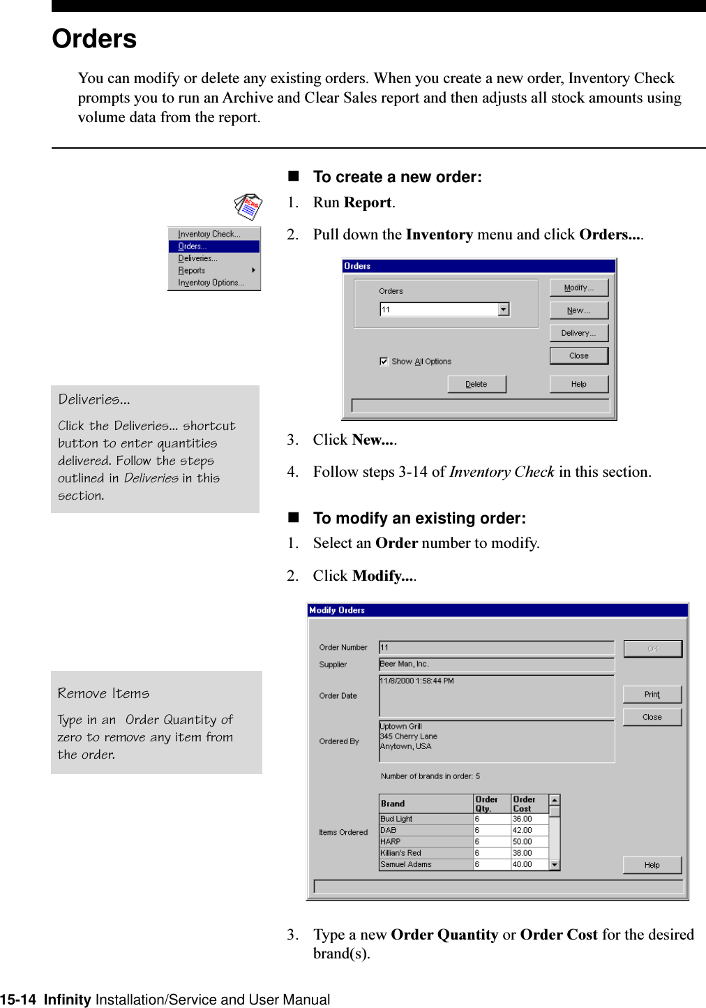 15-14  Infinity Installation/Service and User ManualOrdersYou can modify or delete any existing orders. When you create a new order, Inventory Checkprompts you to run an Archive and Clear Sales report and then adjusts all stock amounts usingvolume data from the report.nTo create a new order:1. Run Report.2. Pull down the Inventory menu and click Orders....3. Click New....4. Follow steps 3-14 of Inventory Check in this section.nTo modify an existing order:1. Select an Order number to modify.2. Click Modify....3. Type a new Order Quantity or Order Cost for the desiredbrand(s).Deliveries...Click the Deliveries... shortcutbutton to enter quantitiesdelivered. Follow the stepsoutlined in Deliveries in thissection.Remove ItemsType in an  Order Quantity ofzero to remove any item fromthe order.