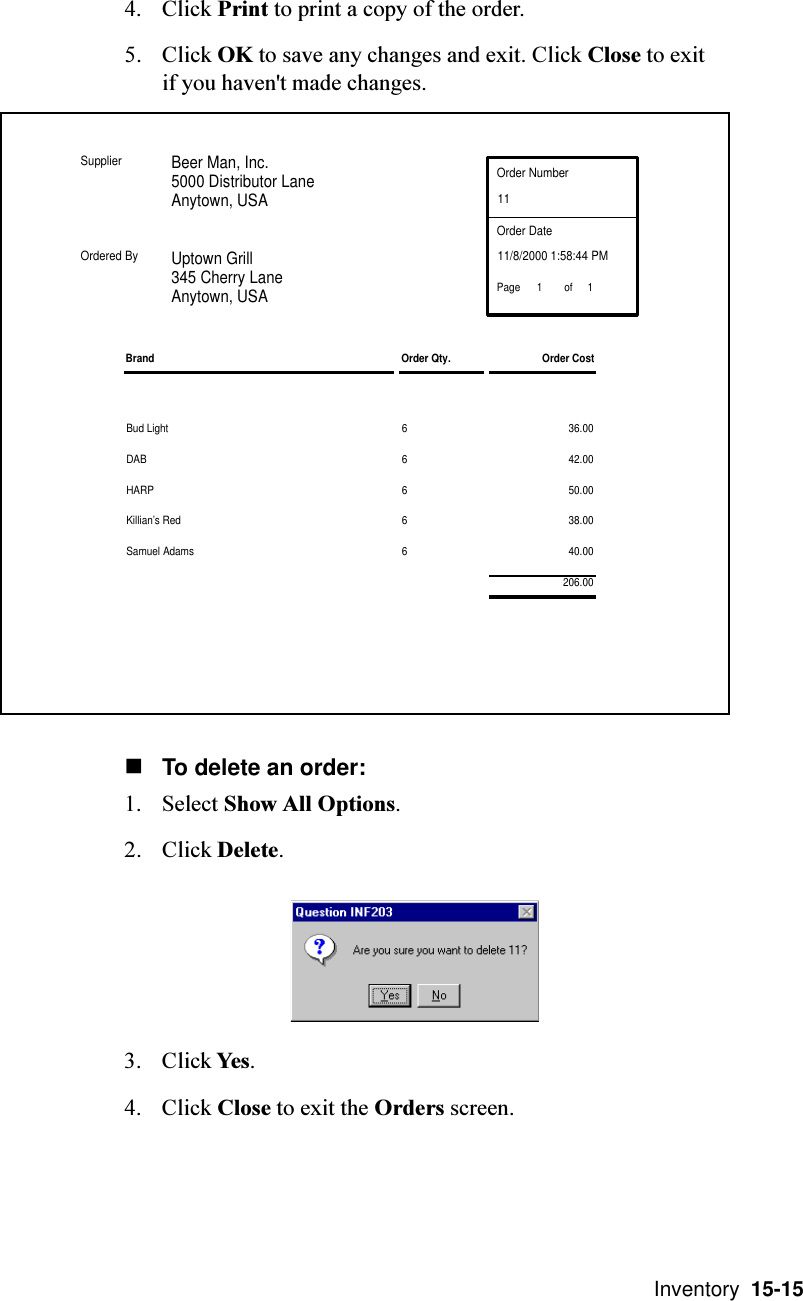  Inventory  15-154. Click Print to print a copy of the order.5. Click OK to save any changes and exit. Click Close to exitif you haven&apos;t made changes.nTo delete an order:1. Select Show All Options.2. Click Delete.3. Click Yes.4. Click Close to exit the Orders screen.Bud Light 6 36.00DAB 6 42.00HARP 6 50.00Killian’s Red 6 38.00Samuel Adams 6 40.00Beer Man, Inc.5000 Distributor LaneAnytown, USAUptown Grill345 Cherry LaneAnytown, USAOrder Number11Order Date11/8/2000 1:58:44 PMBrand Order Qty. Order CostSupplierOrdered Byof11Page206.00