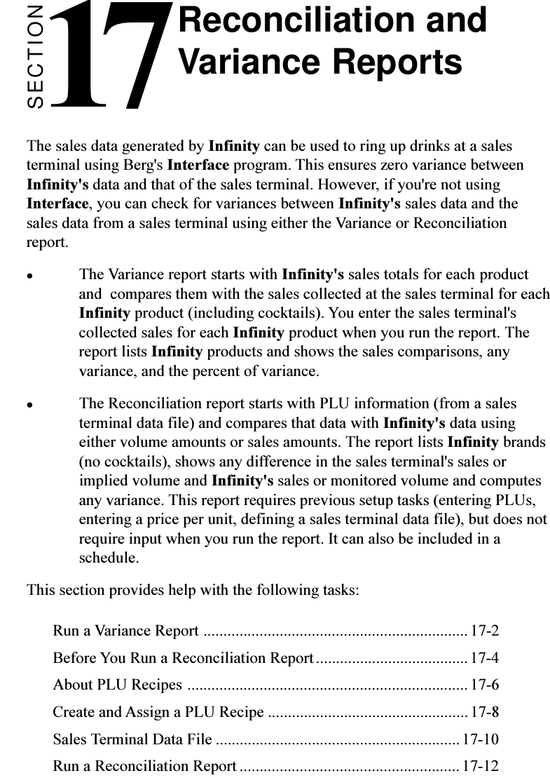 SECTION17The sales data generated by Infinity can be used to ring up drinks at a salesterminal using Berg&apos;s Interface program. This ensures zero variance betweenInfinity&apos;s data and that of the sales terminal. However, if you&apos;re not usingInterface, you can check for variances between Infinity&apos;s sales data and thesales data from a sales terminal using either the Variance or Reconciliationreport.lThe Variance report starts with Infinity&apos;s sales totals for each productand  compares them with the sales collected at the sales terminal for eachInfinity product (including cocktails). You enter the sales terminal&apos;scollected sales for each Infinity product when you run the report. Thereport lists Infinity products and shows the sales comparisons, anyvariance, and the percent of variance.lThe Reconciliation report starts with PLU information (from a salesterminal data file) and compares that data with Infinity&apos;s data usingeither volume amounts or sales amounts. The report lists Infinity brands(no cocktails), shows any difference in the sales terminal&apos;s sales orimplied volume and Infinity&apos;s sales or monitored volume and computesany variance. This report requires previous setup tasks (entering PLUs,entering a price per unit, defining a sales terminal data file), but does notrequire input when you run the report. It can also be included in aschedule.This section provides help with the following tasks:Run a Variance Report .................................................................. 17-2Before You Run a Reconciliation Report ......................................17-4About PLU Recipes ...................................................................... 17-6Create and Assign a PLU Recipe ..................................................17-8Sales Terminal Data File .............................................................17-10Run a Reconciliation Report ....................................................... 17-12Reconciliation andVariance Reports