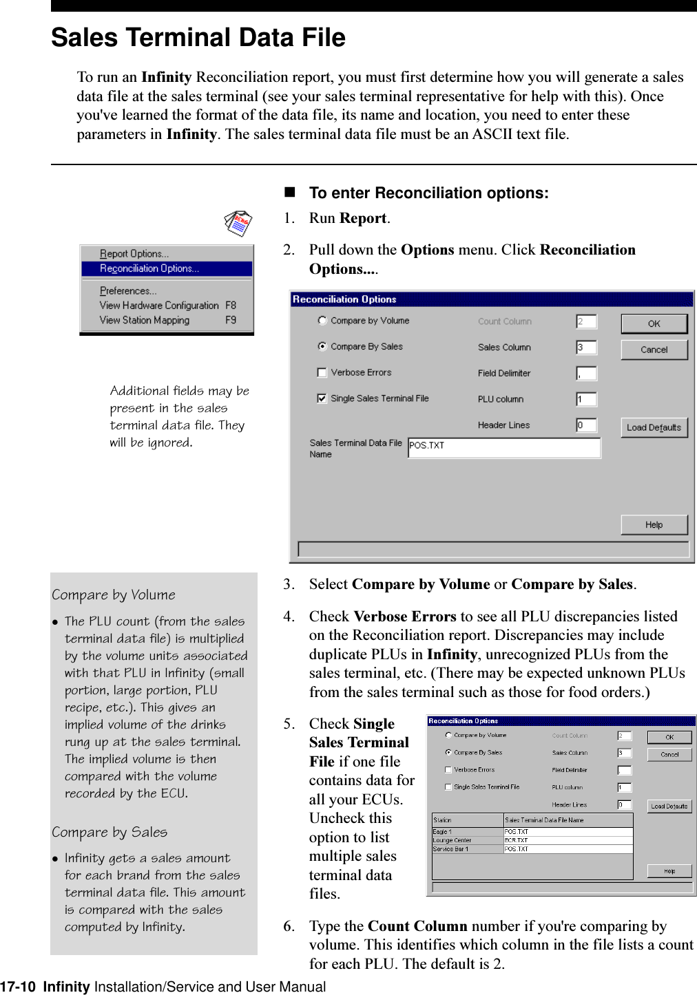 17-10  Infinity Installation/Service and User ManualSales Terminal Data FileTo run an Infinity Reconciliation report, you must first determine how you will generate a salesdata file at the sales terminal (see your sales terminal representative for help with this). Onceyou&apos;ve learned the format of the data file, its name and location, you need to enter theseparameters in Infinity. The sales terminal data file must be an ASCII text file.nTo enter Reconciliation options:1. Run Report.2. Pull down the Options menu. Click ReconciliationOptions....3. Select Compare by Volume or Compare by Sales.4. Check Verbose Errors to see all PLU discrepancies listedon the Reconciliation report. Discrepancies may includeduplicate PLUs in Infinity, unrecognized PLUs from thesales terminal, etc. (There may be expected unknown PLUsfrom the sales terminal such as those for food orders.)5. Check SingleSales TerminalFile if one filecontains data forall your ECUs.Uncheck thisoption to listmultiple salesterminal datafiles.6. Type the Count Column number if you&apos;re comparing byvolume. This identifies which column in the file lists a countfor each PLU. The default is 2.Compare by VolumelThe PLU count (from the salesterminal data file) is multipliedby the volume units associatedwith that PLU in Infinity (smallportion, large portion, PLUrecipe, etc.). This gives animplied volume of the drinksrung up at the sales terminal.The implied volume is thencompared with the volumerecorded by the ECU.Compare by SaleslInfinity gets a sales amountfor each brand from the salesterminal data file. This amountis compared with the salescomputed by Infinity.Additional fields may bepresent in the salesterminal data file. Theywill be ignored.