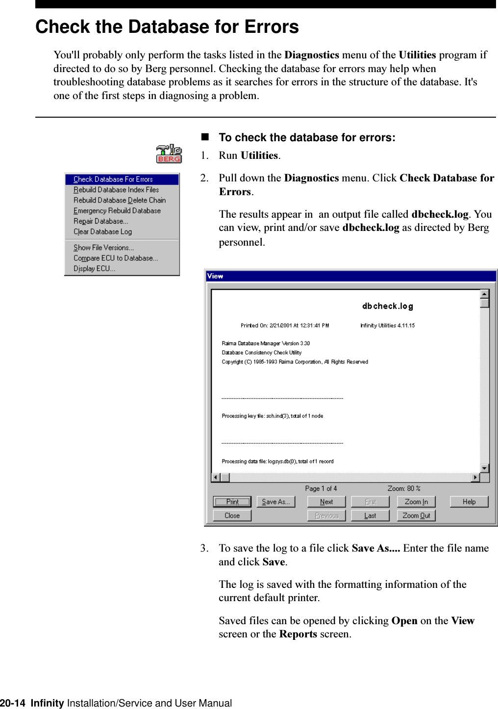 20-14  Infinity Installation/Service and User ManualCheck the Database for ErrorsYou&apos;ll probably only perform the tasks listed in the Diagnostics menu of the Utilities program ifdirected to do so by Berg personnel. Checking the database for errors may help whentroubleshooting database problems as it searches for errors in the structure of the database. It&apos;sone of the first steps in diagnosing a problem.nTo check the database for errors:1. Run Utilities.2. Pull down the Diagnostics menu. Click Check Database forErrors.The results appear in  an output file called dbcheck.log. Youcan view, print and/or save dbcheck.log as directed by Bergpersonnel.3. To save the log to a file click Save As.... Enter the file nameand click Save.The log is saved with the formatting information of thecurrent default printer.Saved files can be opened by clicking Open on the Viewscreen or the Reports screen.