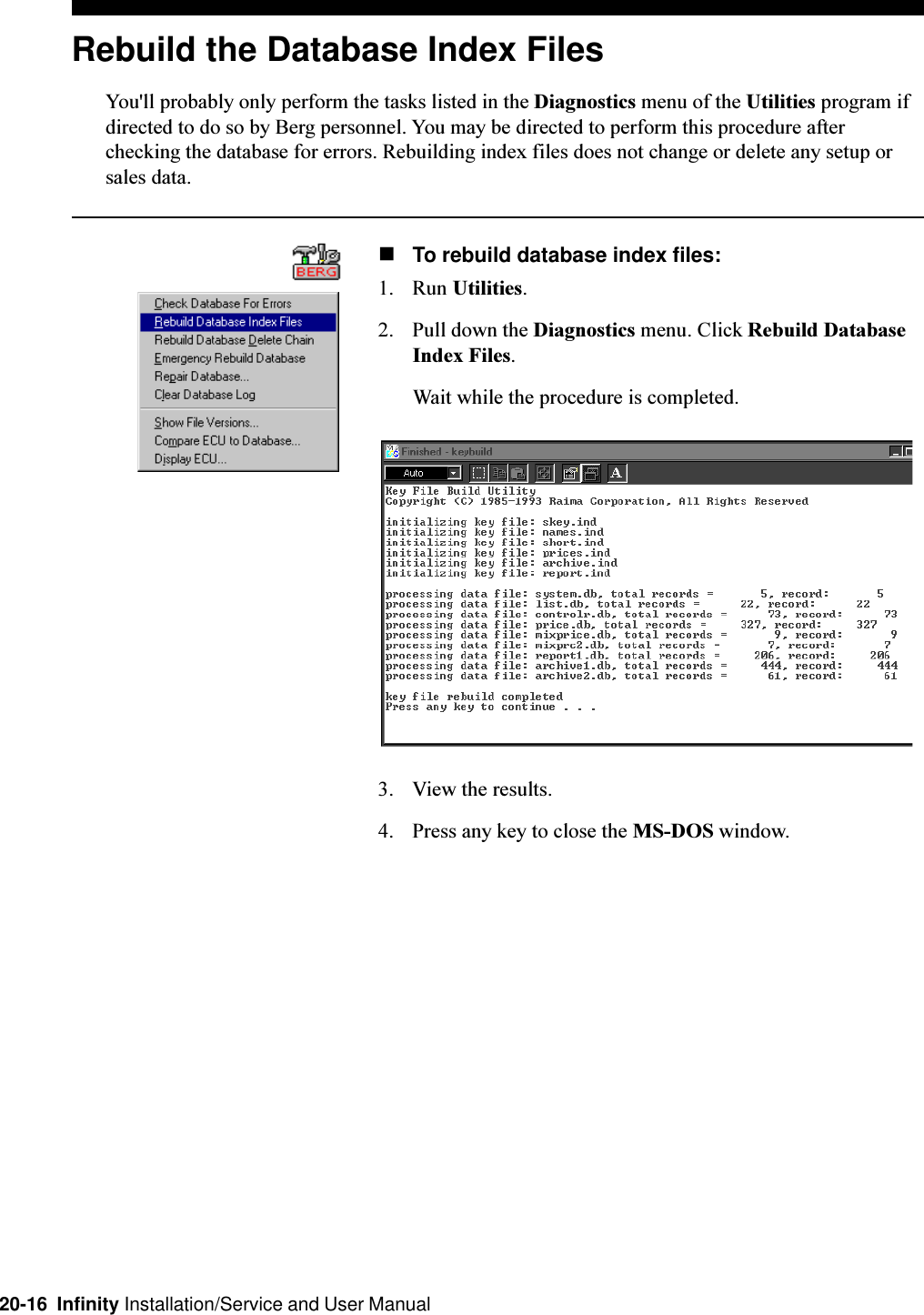 20-16  Infinity Installation/Service and User ManualRebuild the Database Index FilesYou&apos;ll probably only perform the tasks listed in the Diagnostics menu of the Utilities program ifdirected to do so by Berg personnel. You may be directed to perform this procedure afterchecking the database for errors. Rebuilding index files does not change or delete any setup orsales data.nTo rebuild database index files:1. Run Utilities.2. Pull down the Diagnostics menu. Click Rebuild DatabaseIndex Files.Wait while the procedure is completed.3. View the results.4. Press any key to close the MS-DOS window.