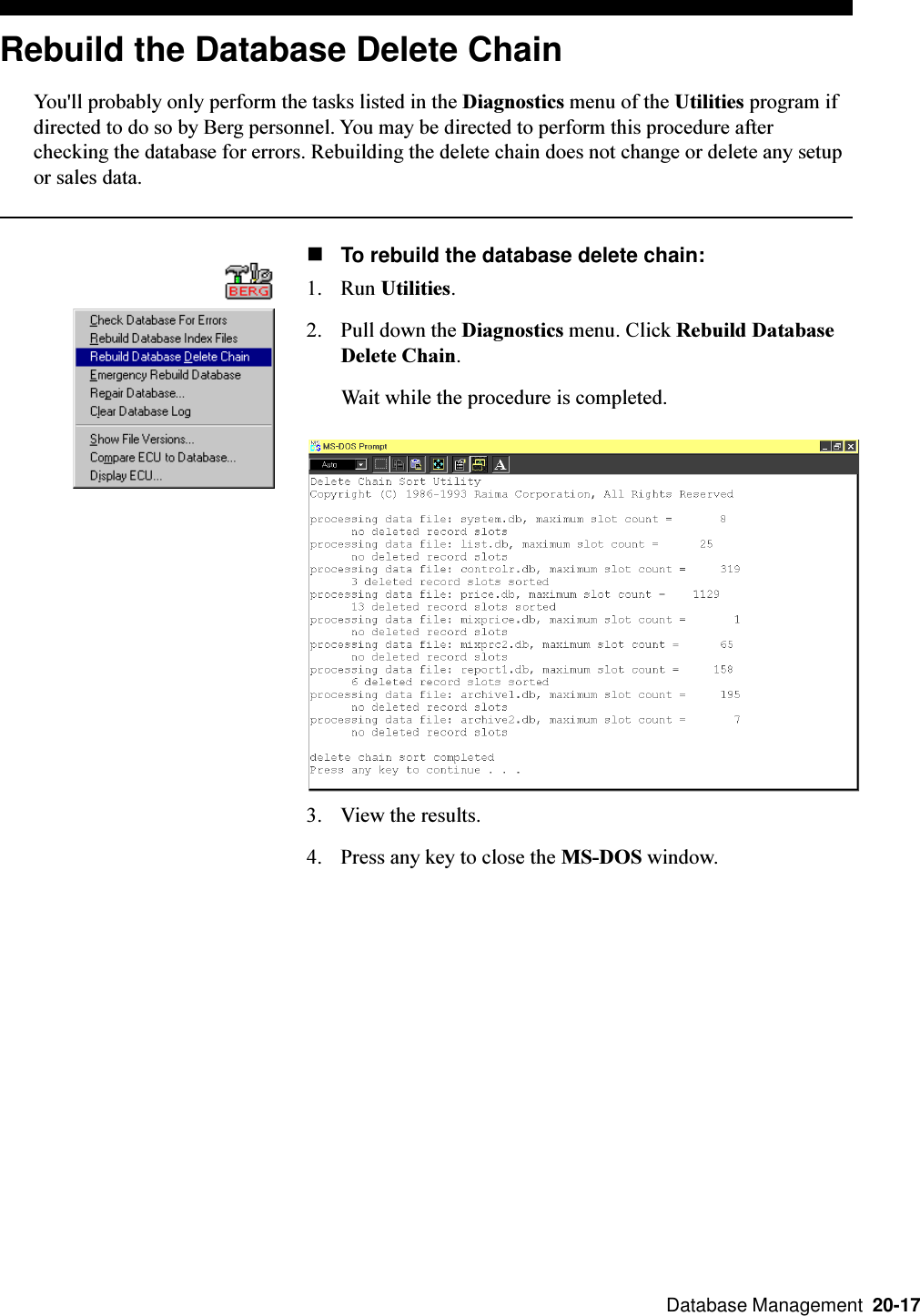  Database Management  20-17Rebuild the Database Delete ChainYou&apos;ll probably only perform the tasks listed in the Diagnostics menu of the Utilities program ifdirected to do so by Berg personnel. You may be directed to perform this procedure afterchecking the database for errors. Rebuilding the delete chain does not change or delete any setupor sales data.nTo rebuild the database delete chain:1. Run Utilities.2. Pull down the Diagnostics menu. Click Rebuild DatabaseDelete Chain.Wait while the procedure is completed.3. View the results.4. Press any key to close the MS-DOS window.