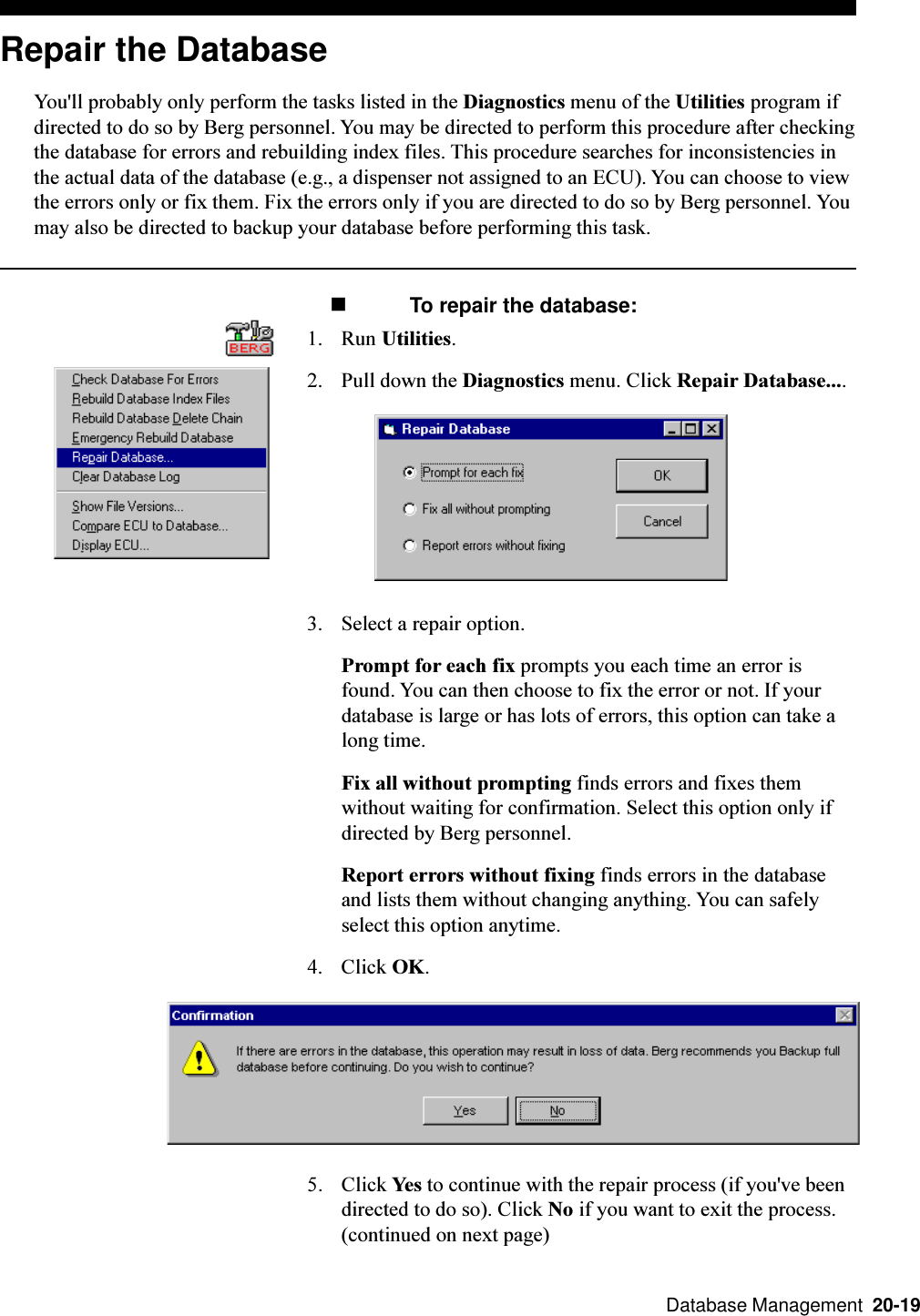  Database Management  20-19Repair the DatabaseYou&apos;ll probably only perform the tasks listed in the Diagnostics menu of the Utilities program ifdirected to do so by Berg personnel. You may be directed to perform this procedure after checkingthe database for errors and rebuilding index files. This procedure searches for inconsistencies inthe actual data of the database (e.g., a dispenser not assigned to an ECU). You can choose to viewthe errors only or fix them. Fix the errors only if you are directed to do so by Berg personnel. Youmay also be directed to backup your database before performing this task. n To repair the database:1. Run Utilities.2. Pull down the Diagnostics menu. Click Repair Database....3. Select a repair option.Prompt for each fix prompts you each time an error isfound. You can then choose to fix the error or not. If yourdatabase is large or has lots of errors, this option can take along time.Fix all without prompting finds errors and fixes themwithout waiting for confirmation. Select this option only ifdirected by Berg personnel.Report errors without fixing finds errors in the databaseand lists them without changing anything. You can safelyselect this option anytime.4. Click OK.5. Click Yes to continue with the repair process (if you&apos;ve beendirected to do so). Click No if you want to exit the process.(continued on next page)