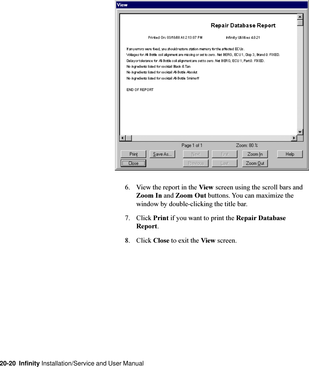 20-20  Infinity Installation/Service and User Manual6. View the report in the View screen using the scroll bars andZoom In and Zoom Out buttons. You can maximize thewindow by double-clicking the title bar.7. Click Print if you want to print the Repair DatabaseReport.8. Click Close to exit the View screen.