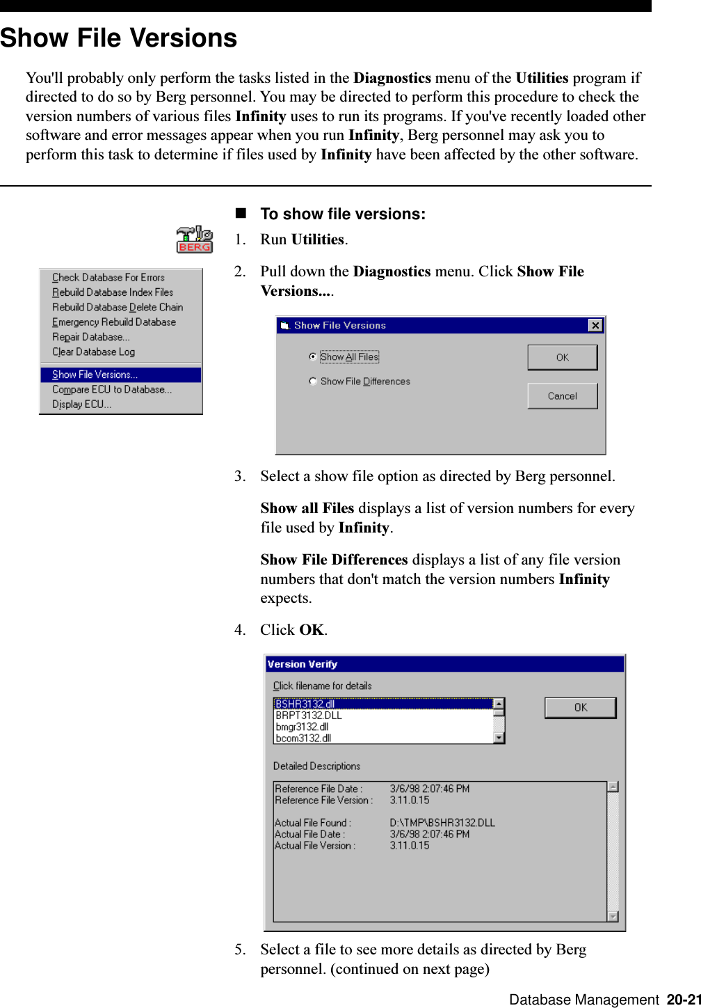  Database Management  20-21Show File VersionsYou&apos;ll probably only perform the tasks listed in the Diagnostics menu of the Utilities program ifdirected to do so by Berg personnel. You may be directed to perform this procedure to check theversion numbers of various files Infinity uses to run its programs. If you&apos;ve recently loaded othersoftware and error messages appear when you run Infinity, Berg personnel may ask you toperform this task to determine if files used by Infinity have been affected by the other software.nTo show file versions:1. Run Utilities.2. Pull down the Diagnostics menu. Click Show FileVersions....3. Select a show file option as directed by Berg personnel.Show all Files displays a list of version numbers for everyfile used by Infinity.Show File Differences displays a list of any file versionnumbers that don&apos;t match the version numbers Infinityexpects.4. Click OK.5. Select a file to see more details as directed by Bergpersonnel. (continued on next page)