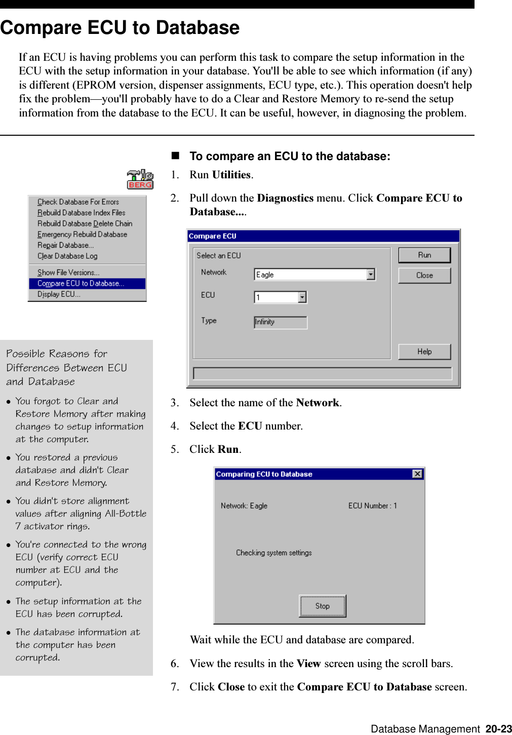  Database Management  20-23Compare ECU to DatabaseIf an ECU is having problems you can perform this task to compare the setup information in theECU with the setup information in your database. You&apos;ll be able to see which information (if any)is different (EPROM version, dispenser assignments, ECU type, etc.). This operation doesn&apos;t helpfix the problemyou&apos;ll probably have to do a Clear and Restore Memory to re-send the setupinformation from the database to the ECU. It can be useful, however, in diagnosing the problem.nTo compare an ECU to the database:1. Run Utilities.2. Pull down the Diagnostics menu. Click Compare ECU toDatabase....3. Select the name of the Network.4. Select the ECU number.5. Click Run.Wait while the ECU and database are compared.6. View the results in the View screen using the scroll bars.7. Click Close to exit the Compare ECU to Database screen.Possible Reasons forDifferences Between ECUand DatabaselYou forgot to Clear andRestore Memory after makingchanges to setup informationat the computer.lYou restored a previousdatabase and didn&apos;t Clearand Restore Memory.lYou didn&apos;t store alignmentvalues after aligning All-Bottle7 activator rings.lYou&apos;re connected to the wrongECU (verify correct ECUnumber at ECU and thecomputer).lThe setup information at theECU has been corrupted.lThe database information atthe computer has beencorrupted.