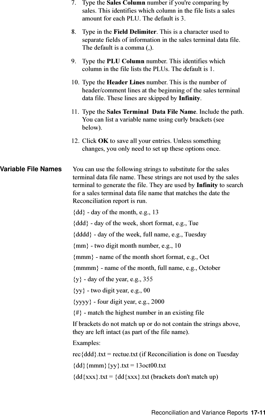  Reconciliation and Variance Reports  17-11Variable File Names You can use the following strings to substitute for the salesterminal data file name. These strings are not used by the salesterminal to generate the file. They are used by Infinity to searchfor a sales terminal data file name that matches the date theReconciliation report is run.{dd} - day of the month, e.g., 13{ddd} - day of the week, short format, e.g., Tue{dddd} - day of the week, full name, e.g., Tuesday{mm} - two digit month number, e.g., 10{mmm} - name of the month short format, e.g., Oct{mmmm} - name of the month, full name, e.g., October{y} - day of the year, e.g., 355{yy} - two digit year, e.g., 00{yyyy} - four digit year, e.g., 2000{#} - match the highest number in an existing fileIf brackets do not match up or do not contain the strings above,they are left intact (as part of the file name).Examples:rec{ddd}.txt = rectue.txt (if Reconciliation is done on Tuesday{dd}{mmm}{yy}.txt = 13oct00.txt{dd{xxx}.txt = {dd{xxx}.txt (brackets don&apos;t match up)7. Type the Sales Column number if you&apos;re comparing bysales. This identifies which column in the file lists a salesamount for each PLU. The default is 3.8. Type in the Field Delimiter. This is a character used toseparate fields of information in the sales terminal data file.The default is a comma (,).9. Type the PLU Column number. This identifies whichcolumn in the file lists the PLUs. The default is 1.10. Type the Header Lines number. This is the number ofheader/comment lines at the beginning of the sales terminaldata file. These lines are skipped by Infinity.11. Type the Sales Terminal  Data File Name. Include the path.You can list a variable name using curly brackets (seebelow).12. Click OK to save all your entries. Unless somethingchanges, you only need to set up these options once.