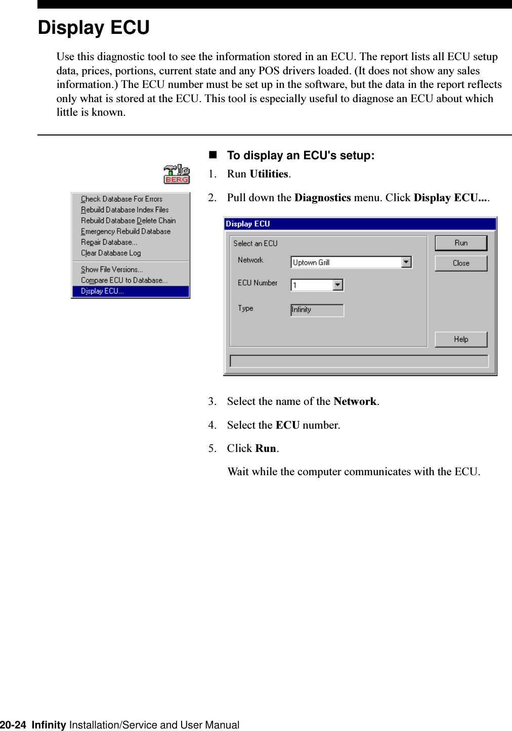 20-24  Infinity Installation/Service and User ManualDisplay ECUUse this diagnostic tool to see the information stored in an ECU. The report lists all ECU setupdata, prices, portions, current state and any POS drivers loaded. (It does not show any salesinformation.) The ECU number must be set up in the software, but the data in the report reflectsonly what is stored at the ECU. This tool is especially useful to diagnose an ECU about whichlittle is known.nTo display an ECU&apos;s setup:1. Run Utilities.2. Pull down the Diagnostics menu. Click Display ECU....3. Select the name of the Network.4. Select the ECU number.5. Click Run.Wait while the computer communicates with the ECU.