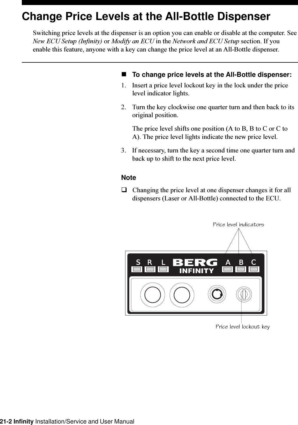 21-2 Infinity Installation/Service and User ManualChange Price Levels at the All-Bottle DispenserSwitching price levels at the dispenser is an option you can enable or disable at the computer. SeeNew ECU Setup (Infinity) or Modify an ECU in the Network and ECU Setup section. If youenable this feature, anyone with a key can change the price level at an All-Bottle dispenser.nTo change price levels at the All-Bottle dispenser:1. Insert a price level lockout key in the lock under the pricelevel indicator lights.2. Turn the key clockwise one quarter turn and then back to itsoriginal position.The price level shifts one position (A to B, B to C or C toA). The price level lights indicate the new price level.3. If necessary, turn the key a second time one quarter turn andback up to shift to the next price level.NoteqChanging the price level at one dispenser changes it for alldispensers (Laser or All-Bottle) connected to the ECU.R L A B CSPrice level indicatorsPrice level lockout key