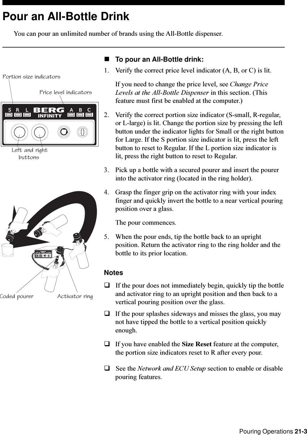  Pouring Operations 21-3Pour an All-Bottle DrinkYou can pour an unlimited number of brands using the All-Bottle dispenser.nTo pour an All-Bottle drink:1. Verify the correct price level indicator (A, B, or C) is lit.If you need to change the price level, see Change PriceLevels at the All-Bottle Dispenser in this section. (Thisfeature must first be enabled at the computer.)2. Verify the correct portion size indicator (S-small, R-regular,or L-large) is lit. Change the portion size by pressing the leftbutton under the indicator lights for Small or the right buttonfor Large. If the S portion size indicator is lit, press the leftbutton to reset to Regular. If the L portion size indicator islit, press the right button to reset to Regular.3. Pick up a bottle with a secured pourer and insert the pourerinto the activator ring (located in the ring holder).4. Grasp the finger grip on the activator ring with your indexfinger and quickly invert the bottle to a near vertical pouringposition over a glass.The pour commences.5. When the pour ends, tip the bottle back to an uprightposition. Return the activator ring to the ring holder and thebottle to its prior location.NotesqIf the pour does not immediately begin, quickly tip the bottleand activator ring to an upright position and then back to avertical pouring position over the glass.qIf the pour splashes sideways and misses the glass, you maynot have tipped the bottle to a vertical position quicklyenough.qIf you have enabled the Size Reset feature at the computer,the portion size indicators reset to R after every pour.qSee the Network and ECU Setup section to enable or disablepouring features.RL ABCSR L A B CSActivator ringCoded pourerPortion size indicatorsPrice level indicatorsLeft and rightbuttons