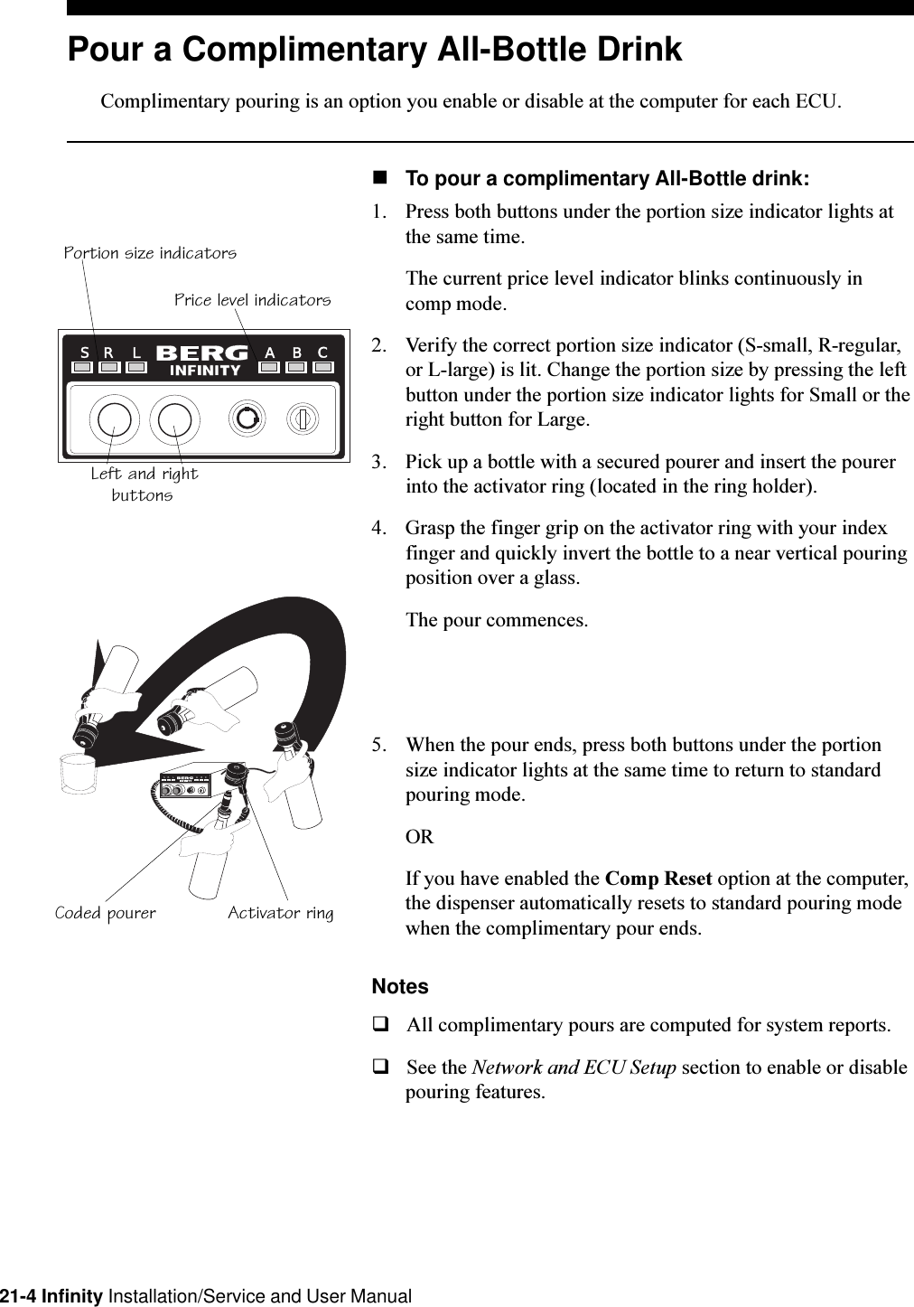 21-4 Infinity Installation/Service and User ManualPour a Complimentary All-Bottle DrinkComplimentary pouring is an option you enable or disable at the computer for each ECU.nTo pour a complimentary All-Bottle drink:1. Press both buttons under the portion size indicator lights atthe same time.The current price level indicator blinks continuously incomp mode.2. Verify the correct portion size indicator (S-small, R-regular,or L-large) is lit. Change the portion size by pressing the leftbutton under the portion size indicator lights for Small or theright button for Large.3. Pick up a bottle with a secured pourer and insert the pourerinto the activator ring (located in the ring holder).4. Grasp the finger grip on the activator ring with your indexfinger and quickly invert the bottle to a near vertical pouringposition over a glass.The pour commences.5. When the pour ends, press both buttons under the portionsize indicator lights at the same time to return to standardpouring mode.ORIf you have enabled the Comp Reset option at the computer,the dispenser automatically resets to standard pouring modewhen the complimentary pour ends.NotesqAll complimentary pours are computed for system reports.qSee the Network and ECU Setup section to enable or disablepouring features.RL ABCSR L A B CSActivator ringCoded pourerPortion size indicatorsPrice level indicatorsLeft and rightbuttons