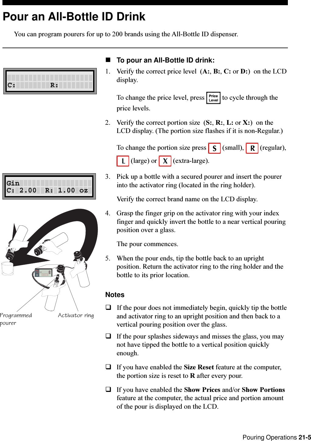 Pouring Operations 21-5Pour an All-Bottle ID DrinkYou can program pourers for up to 200 brands using the All-Bottle ID dispenser.nTo pour an All-Bottle ID drink:1. Verify the correct price level  (A:, B:, C: or D:)  on the LCDdisplay.To change the price level, press   to cycle through theprice levels.2. Verify the correct portion size  (S:, R:, L: or X:)  on theLCD display. (The portion size flashes if it is non-Regular.)To change the portion size press   (small),   (regular), (large) or   (extra-large).3. Pick up a bottle with a secured pourer and insert the pourerinto the activator ring (located in the ring holder).Verify the correct brand name on the LCD display.4. Grasp the finger grip on the activator ring with your indexfinger and quickly invert the bottle to a near vertical pouringposition over a glass.The pour commences.5. When the pour ends, tip the bottle back to an uprightposition. Return the activator ring to the ring holder and thebottle to its prior location.NotesqIf the pour does not immediately begin, quickly tip the bottleand activator ring to an upright position and then back to avertical pouring position over the glass.qIf the pour splashes sideways and misses the glass, you maynot have tipped the bottle to a vertical position quicklyenough.qIf you have enabled the Size Reset feature at the computer,the portion size is reset to R after every pour.qIf you have enabled the Show Prices and/or Show Portionsfeature at the computer, the actual price and portion amountof the pour is displayed on the LCD.C:        R:Activator ringProgrammedpourerRL ABCSGinC: 2.00  R: 1.00 oz