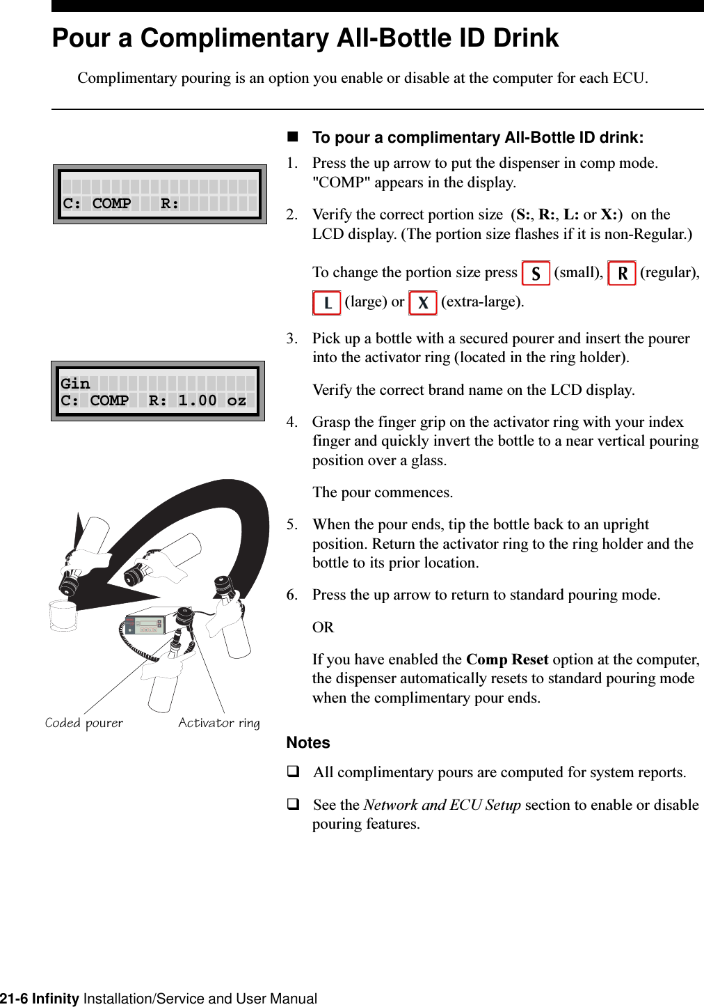 21-6 Infinity Installation/Service and User ManualPour a Complimentary All-Bottle ID DrinkComplimentary pouring is an option you enable or disable at the computer for each ECU.nTo pour a complimentary All-Bottle ID drink:1. Press the up arrow to put the dispenser in comp mode.&quot;COMP&quot; appears in the display.2. Verify the correct portion size  (S:, R:, L: or X:)  on theLCD display. (The portion size flashes if it is non-Regular.)To change the portion size press   (small),   (regular), (large) or   (extra-large).3. Pick up a bottle with a secured pourer and insert the pourerinto the activator ring (located in the ring holder).Verify the correct brand name on the LCD display.4. Grasp the finger grip on the activator ring with your indexfinger and quickly invert the bottle to a near vertical pouringposition over a glass.The pour commences.5. When the pour ends, tip the bottle back to an uprightposition. Return the activator ring to the ring holder and thebottle to its prior location.6. Press the up arrow to return to standard pouring mode.ORIf you have enabled the Comp Reset option at the computer,the dispenser automatically resets to standard pouring modewhen the complimentary pour ends.NotesqAll complimentary pours are computed for system reports.qSee the Network and ECU Setup section to enable or disablepouring features.C: COMP   R:Activator ringCoded pourerRL ABCSGinC: COMP  R: 1.00 oz