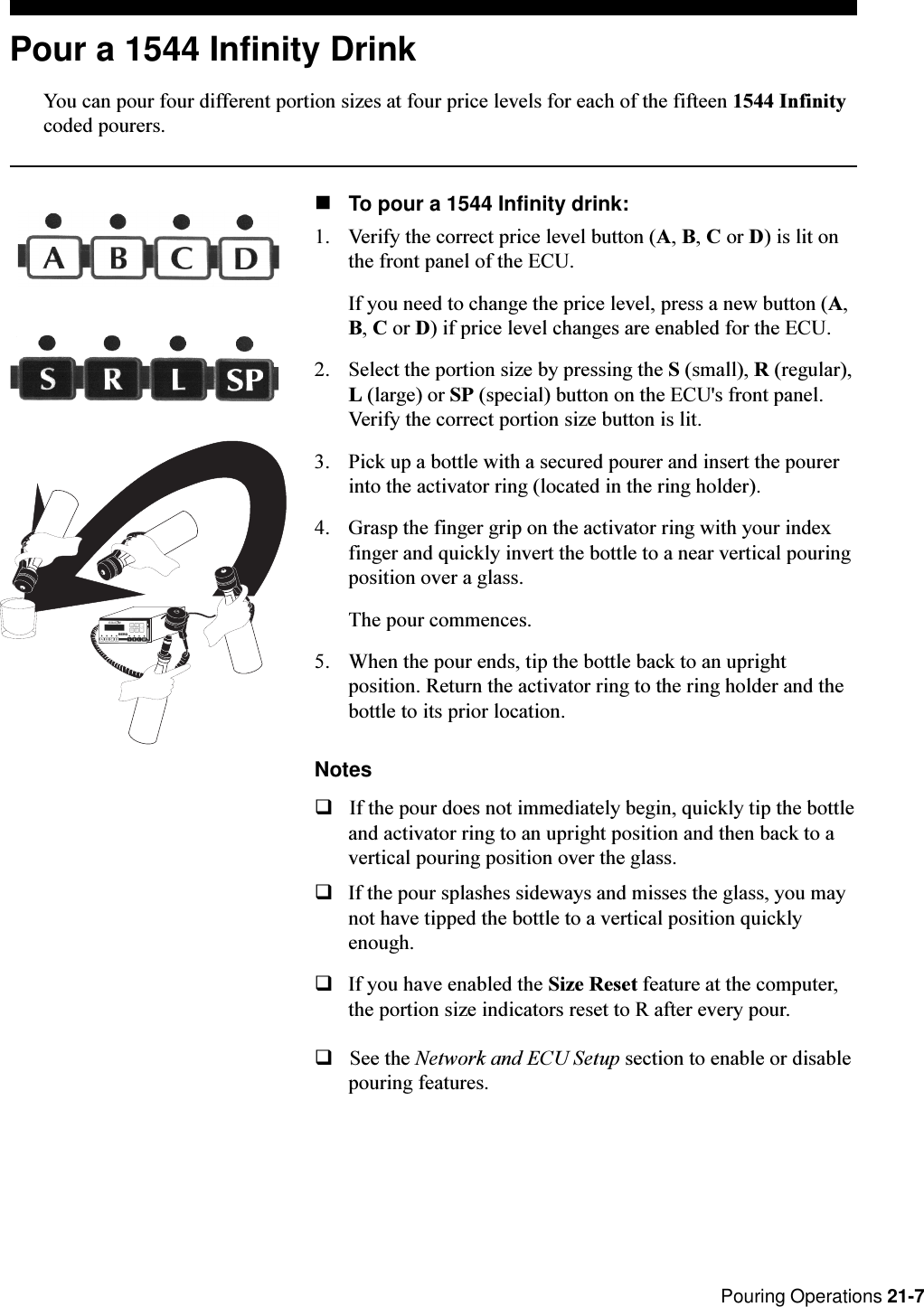 Pouring Operations 21-7Pour a 1544 Infinity DrinkYou can pour four different portion sizes at four price levels for each of the fifteen 1544 Infinitycoded pourers.nTo pour a 1544 Infinity drink:1. Verify the correct price level button (A, B, C or D) is lit onthe front panel of the ECU.If you need to change the price level, press a new button (A,B, C or D) if price level changes are enabled for the ECU.2. Select the portion size by pressing the S (small), R (regular),L (large) or SP (special) button on the ECU&apos;s front panel.Verify the correct portion size button is lit.3. Pick up a bottle with a secured pourer and insert the pourerinto the activator ring (located in the ring holder).4. Grasp the finger grip on the activator ring with your indexfinger and quickly invert the bottle to a near vertical pouringposition over a glass.The pour commences.5. When the pour ends, tip the bottle back to an uprightposition. Return the activator ring to the ring holder and thebottle to its prior location.NotesqIf the pour does not immediately begin, quickly tip the bottleand activator ring to an upright position and then back to avertical pouring position over the glass.qIf the pour splashes sideways and misses the glass, you maynot have tipped the bottle to a vertical position quicklyenough.qIf you have enabled the Size Reset feature at the computer,the portion size indicators reset to R after every pour.qSee the Network and ECU Setup section to enable or disablepouring features.RL ABCS