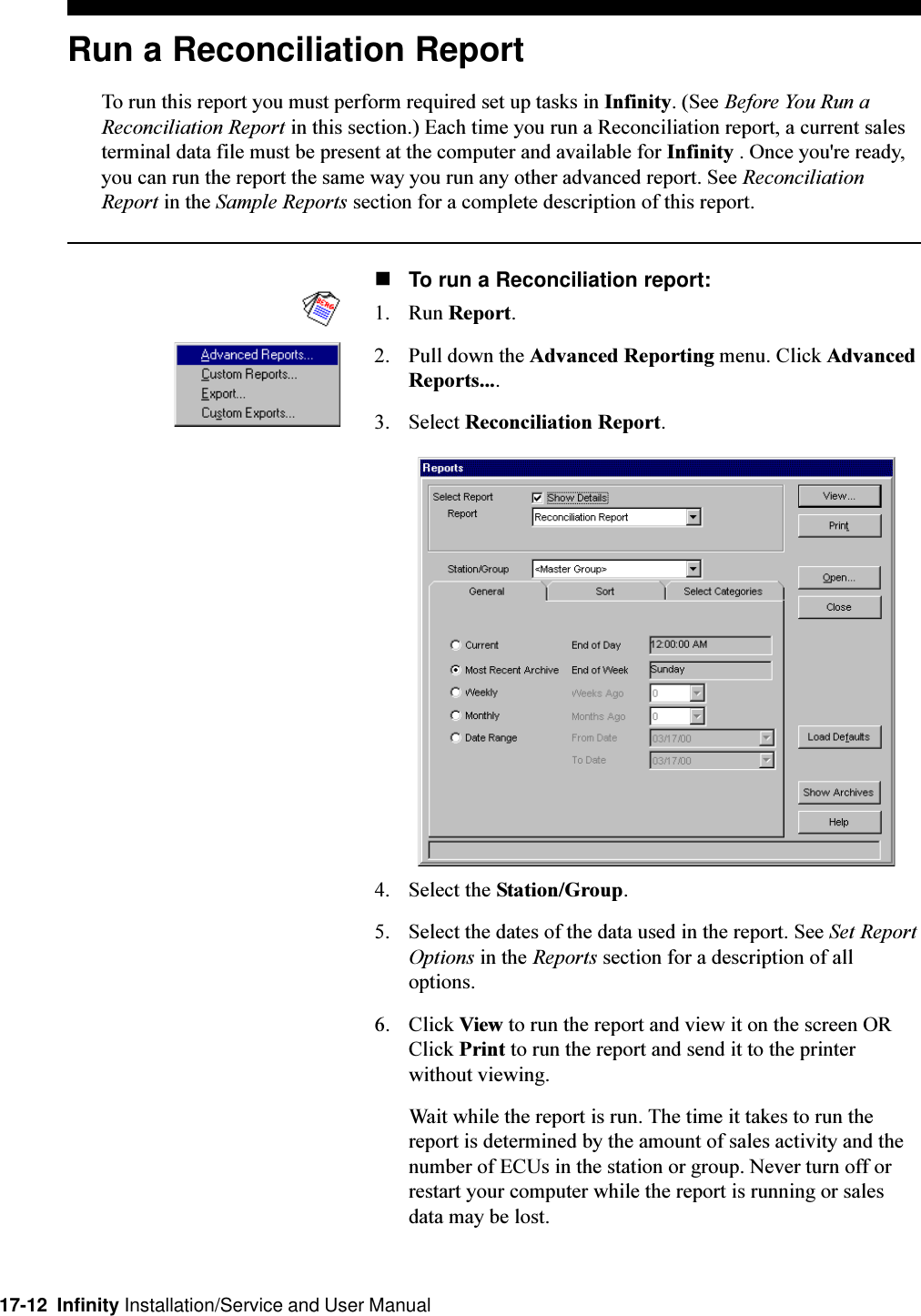 17-12  Infinity Installation/Service and User ManualRun a Reconciliation ReportTo run this report you must perform required set up tasks in Infinity. (See Before You Run aReconciliation Report in this section.) Each time you run a Reconciliation report, a current salesterminal data file must be present at the computer and available for Infinity . Once you&apos;re ready,you can run the report the same way you run any other advanced report. See ReconciliationReport in the Sample Reports section for a complete description of this report.nTo run a Reconciliation report:1. Run Report.2. Pull down the Advanced Reporting menu. Click AdvancedReports....3. Select Reconciliation Report.4. Select the Station/Group.5. Select the dates of the data used in the report. See Set ReportOptions in the Reports section for a description of alloptions.6. Click View to run the report and view it on the screen ORClick Print to run the report and send it to the printerwithout viewing.Wait while the report is run. The time it takes to run thereport is determined by the amount of sales activity and thenumber of ECUs in the station or group. Never turn off orrestart your computer while the report is running or salesdata may be lost.