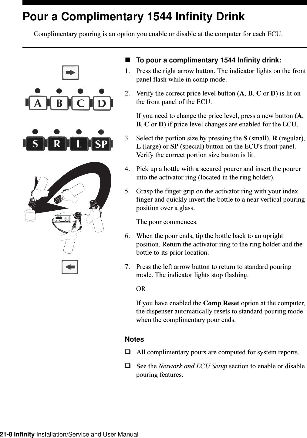 21-8 Infinity Installation/Service and User ManualPour a Complimentary 1544 Infinity DrinkComplimentary pouring is an option you enable or disable at the computer for each ECU.nTo pour a complimentary 1544 Infinity drink:1. Press the right arrow button. The indicator lights on the frontpanel flash while in comp mode.2. Verify the correct price level button (A, B, C or D) is lit onthe front panel of the ECU.If you need to change the price level, press a new button (A,B, C or D) if price level changes are enabled for the ECU.3. Select the portion size by pressing the S (small), R (regular),L (large) or SP (special) button on the ECU&apos;s front panel.Verify the correct portion size button is lit.4. Pick up a bottle with a secured pourer and insert the pourerinto the activator ring (located in the ring holder).5. Grasp the finger grip on the activator ring with your indexfinger and quickly invert the bottle to a near vertical pouringposition over a glass.The pour commences.6. When the pour ends, tip the bottle back to an uprightposition. Return the activator ring to the ring holder and thebottle to its prior location.7. Press the left arrow button to return to standard pouringmode. The indicator lights stop flashing.ORIf you have enabled the Comp Reset option at the computer,the dispenser automatically resets to standard pouring modewhen the complimentary pour ends.NotesqAll complimentary pours are computed for system reports.qSee the Network and ECU Setup section to enable or disablepouring features.RL ABCS