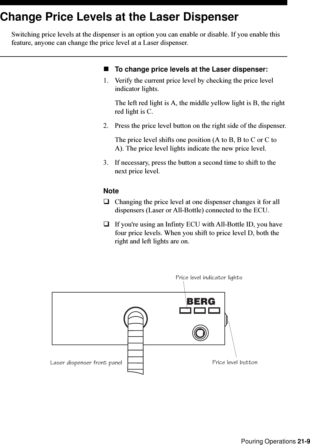  Pouring Operations 21-9Price level indicator lightsLaser dispenser front panel Price level buttonChange Price Levels at the Laser DispenserSwitching price levels at the dispenser is an option you can enable or disable. If you enable thisfeature, anyone can change the price level at a Laser dispenser.nTo change price levels at the Laser dispenser:1. Verify the current price level by checking the price levelindicator lights.The left red light is A, the middle yellow light is B, the rightred light is C.2. Press the price level button on the right side of the dispenser.The price level shifts one position (A to B, B to C or C toA). The price level lights indicate the new price level.3. If necessary, press the button a second time to shift to thenext price level.NoteqChanging the price level at one dispenser changes it for alldispensers (Laser or All-Bottle) connected to the ECU.qIf you&apos;re using an Infinty ECU with All-Bottle ID, you havefour price levels. When you shift to price level D, both theright and left lights are on.