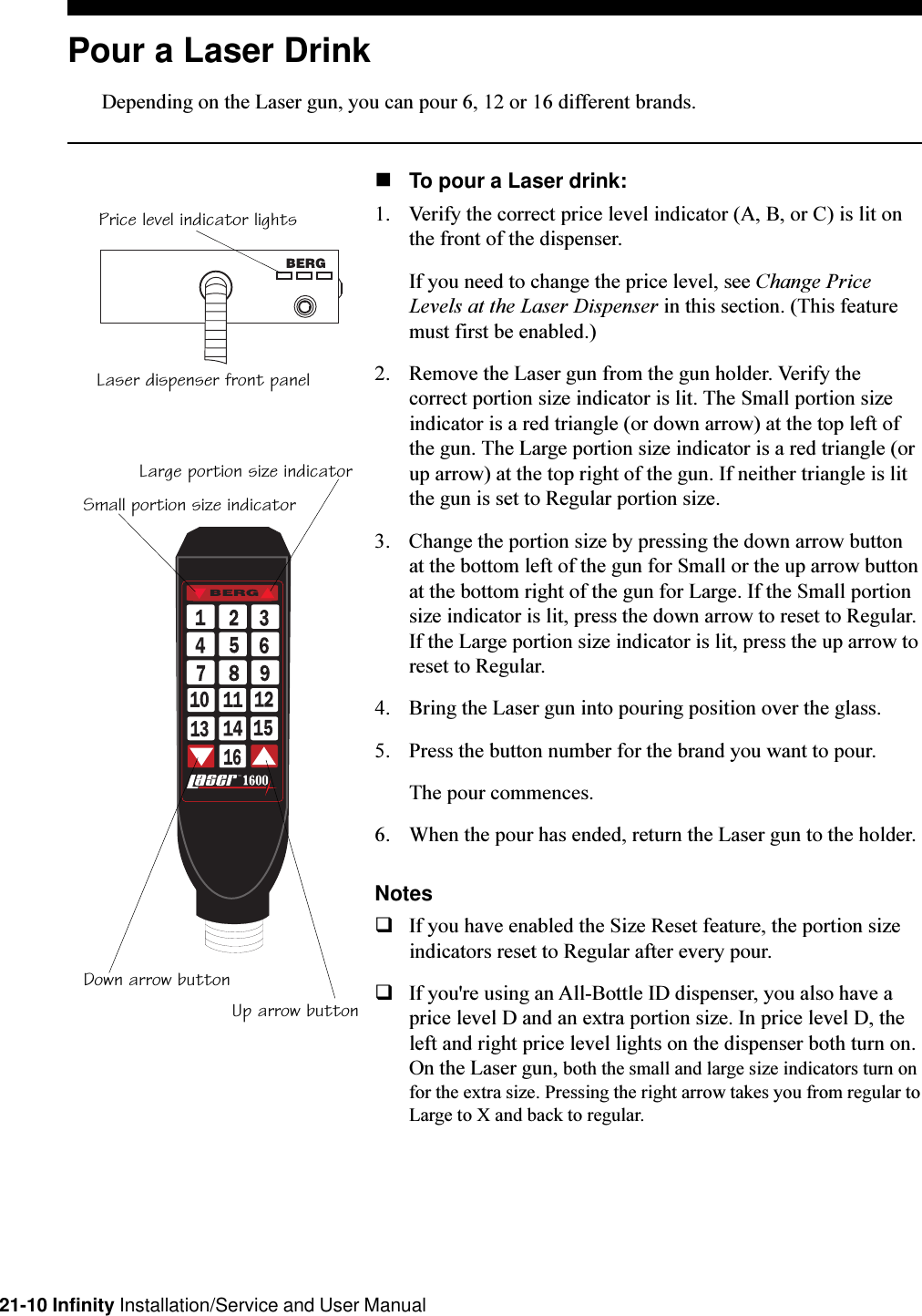 21-10 Infinity Installation/Service and User ManualPrice level indicator lightsLaser dispenser front panelT.M.bySmall portion size indicatorLarge portion size indicatorDown arrow buttonUp arrow buttonPour a Laser DrinkDepending on the Laser gun, you can pour 6, 12 or 16 different brands.nTo pour a Laser drink:1. Verify the correct price level indicator (A, B, or C) is lit onthe front of the dispenser.If you need to change the price level, see Change PriceLevels at the Laser Dispenser in this section. (This featuremust first be enabled.)2. Remove the Laser gun from the gun holder. Verify thecorrect portion size indicator is lit. The Small portion sizeindicator is a red triangle (or down arrow) at the top left ofthe gun. The Large portion size indicator is a red triangle (orup arrow) at the top right of the gun. If neither triangle is litthe gun is set to Regular portion size.3. Change the portion size by pressing the down arrow buttonat the bottom left of the gun for Small or the up arrow buttonat the bottom right of the gun for Large. If the Small portionsize indicator is lit, press the down arrow to reset to Regular.If the Large portion size indicator is lit, press the up arrow toreset to Regular.4. Bring the Laser gun into pouring position over the glass.5. Press the button number for the brand you want to pour.The pour commences.6. When the pour has ended, return the Laser gun to the holder.NotesqIf you have enabled the Size Reset feature, the portion sizeindicators reset to Regular after every pour.qIf you&apos;re using an All-Bottle ID dispenser, you also have aprice level D and an extra portion size. In price level D, theleft and right price level lights on the dispenser both turn on.On the Laser gun, both the small and large size indicators turn onfor the extra size. Pressing the right arrow takes you from regular toLarge to X and back to regular.