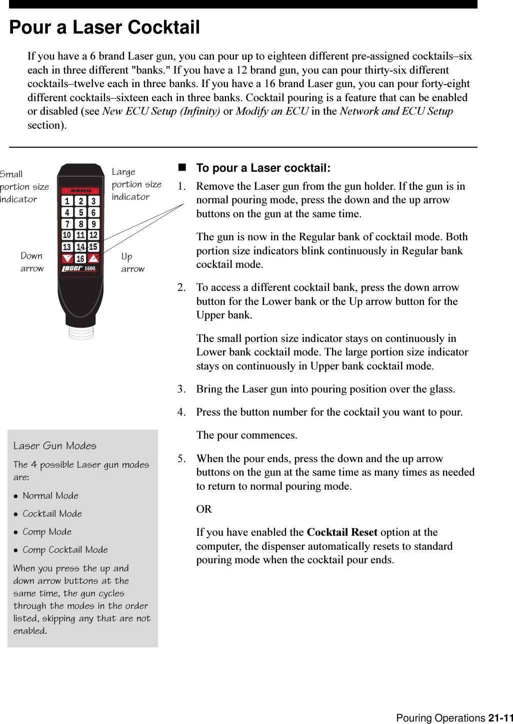 Pouring Operations 21-11T.M.bySmallportion sizeindicatorLargeportion sizeindicatorDownarrow UparrowPour a Laser CocktailIf you have a 6 brand Laser gun, you can pour up to eighteen different pre-assigned cocktailssixeach in three different &quot;banks.&quot; If you have a 12 brand gun, you can pour thirty-six differentcocktailstwelve each in three banks. If you have a 16 brand Laser gun, you can pour forty-eightdifferent cocktailssixteen each in three banks. Cocktail pouring is a feature that can be enabledor disabled (see New ECU Setup (Infinity) or Modify an ECU in the Network and ECU Setupsection).nTo pour a Laser cocktail:1. Remove the Laser gun from the gun holder. If the gun is innormal pouring mode, press the down and the up arrowbuttons on the gun at the same time.The gun is now in the Regular bank of cocktail mode. Bothportion size indicators blink continuously in Regular bankcocktail mode.2. To access a different cocktail bank, press the down arrowbutton for the Lower bank or the Up arrow button for theUpper bank.The small portion size indicator stays on continuously inLower bank cocktail mode. The large portion size indicatorstays on continuously in Upper bank cocktail mode.3. Bring the Laser gun into pouring position over the glass.4. Press the button number for the cocktail you want to pour.The pour commences.5. When the pour ends, press the down and the up arrowbuttons on the gun at the same time as many times as neededto return to normal pouring mode.ORIf you have enabled the Cocktail Reset option at thecomputer, the dispenser automatically resets to standardpouring mode when the cocktail pour ends.Laser Gun ModesThe 4 possible Laser gun modesare:lNormal ModelCocktail ModelComp ModelComp Cocktail ModeWhen you press the up anddown arrow buttons at thesame time, the gun cyclesthrough the modes in the orderlisted, skipping any that are notenabled.