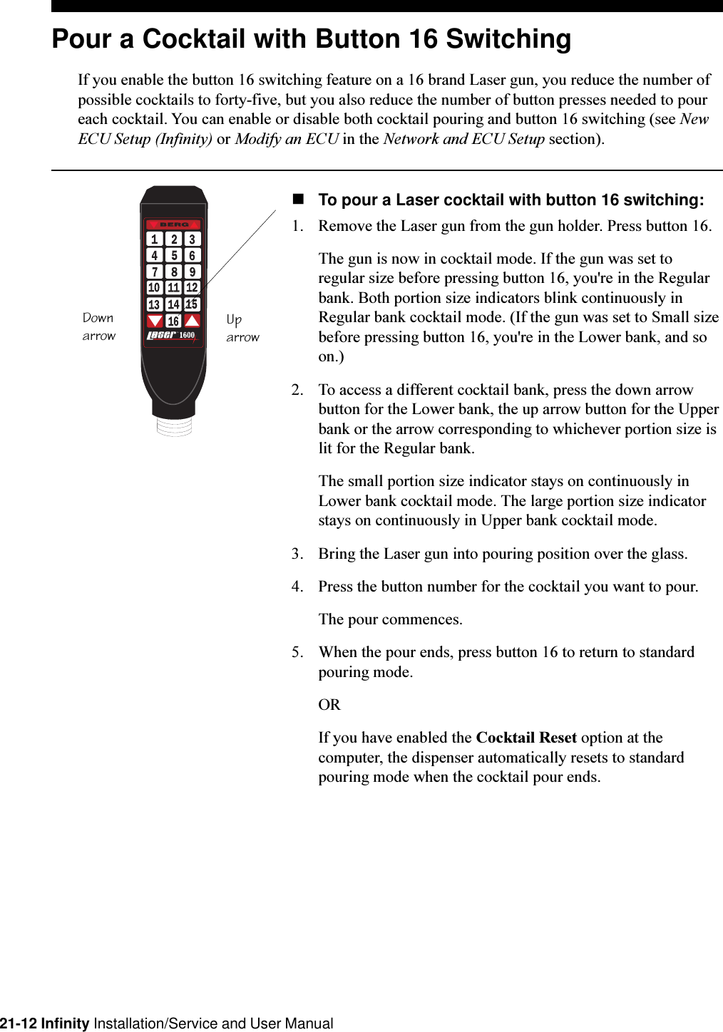 21-12 Infinity Installation/Service and User ManualPour a Cocktail with Button 16 SwitchingIf you enable the button 16 switching feature on a 16 brand Laser gun, you reduce the number ofpossible cocktails to forty-five, but you also reduce the number of button presses needed to poureach cocktail. You can enable or disable both cocktail pouring and button 16 switching (see NewECU Setup (Infinity) or Modify an ECU in the Network and ECU Setup section).nTo pour a Laser cocktail with button 16 switching:1. Remove the Laser gun from the gun holder. Press button 16.The gun is now in cocktail mode. If the gun was set toregular size before pressing button 16, you&apos;re in the Regularbank. Both portion size indicators blink continuously inRegular bank cocktail mode. (If the gun was set to Small sizebefore pressing button 16, you&apos;re in the Lower bank, and soon.)2. To access a different cocktail bank, press the down arrowbutton for the Lower bank, the up arrow button for the Upperbank or the arrow corresponding to whichever portion size islit for the Regular bank.The small portion size indicator stays on continuously inLower bank cocktail mode. The large portion size indicatorstays on continuously in Upper bank cocktail mode.3. Bring the Laser gun into pouring position over the glass.4. Press the button number for the cocktail you want to pour.The pour commences.5. When the pour ends, press button 16 to return to standardpouring mode.ORIf you have enabled the Cocktail Reset option at thecomputer, the dispenser automatically resets to standardpouring mode when the cocktail pour ends.T.M.byDownarrow Uparrow