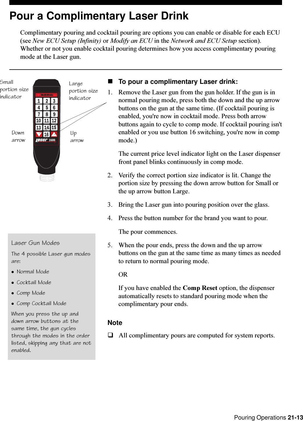  Pouring Operations 21-13Pour a Complimentary Laser DrinkComplimentary pouring and cocktail pouring are options you can enable or disable for each ECU(see New ECU Setup (Infinity) or Modify an ECU in the Network and ECU Setup section).Whether or not you enable cocktail pouring determines how you access complimentary pouringmode at the Laser gun.nTo pour a complimentary Laser drink:1. Remove the Laser gun from the gun holder. If the gun is innormal pouring mode, press both the down and the up arrowbuttons on the gun at the same time. (If cocktail pouring isenabled, you&apos;re now in cocktail mode. Press both arrowbuttons again to cycle to comp mode. If cocktail pouring isn&apos;tenabled or you use button 16 switching, you&apos;re now in compmode.)The current price level indicator light on the Laser dispenserfront panel blinks continuously in comp mode.2. Verify the correct portion size indicator is lit. Change theportion size by pressing the down arrow button for Small orthe up arrow button Large.3. Bring the Laser gun into pouring position over the glass.4. Press the button number for the brand you want to pour.The pour commences.5. When the pour ends, press the down and the up arrowbuttons on the gun at the same time as many times as neededto return to normal pouring mode.ORIf you have enabled the Comp Reset option, the dispenserautomatically resets to standard pouring mode when thecomplimentary pour ends.NoteqAll complimentary pours are computed for system reports.Laser Gun ModesThe 4 possible Laser gun modesare:lNormal ModelCocktail ModelComp ModelComp Cocktail ModeWhen you press the up anddown arrow buttons at thesame time, the gun cyclesthrough the modes in the orderlisted, skipping any that are notenabled.T.M.bySmallportion sizeindicatorLargeportion sizeindicatorDownarrow Uparrow