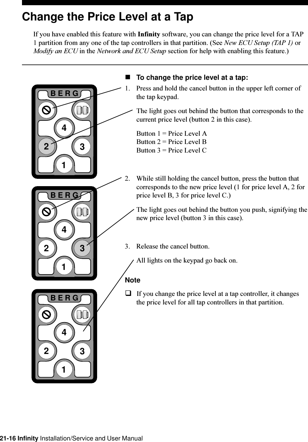 21-16 Infinity Installation/Service and User ManualChange the Price Level at a TapIf you have enabled this feature with Infinity software, you can change the price level for a TAP1 partition from any one of the tap controllers in that partition. (See New ECU Setup (TAP 1) orModify an ECU in the Network and ECU Setup section for help with enabling this feature.)nTo change the price level at a tap:1. Press and hold the cancel button in the upper left corner ofthe tap keypad.The light goes out behind the button that corresponds to thecurrent price level (button 2 in this case).Button 1 = Price Level AButton 2 = Price Level BButton 3 = Price Level C2. While still holding the cancel button, press the button thatcorresponds to the new price level (1 for price level A, 2 forprice level B, 3 for price level C.)The light goes out behind the button you push, signifying thenew price level (button 3 in this case).3. Release the cancel button.All lights on the keypad go back on.NoteqIf you change the price level at a tap controller, it changesthe price level for all tap controllers in that partition.2BERG3412BERG3412BERG341