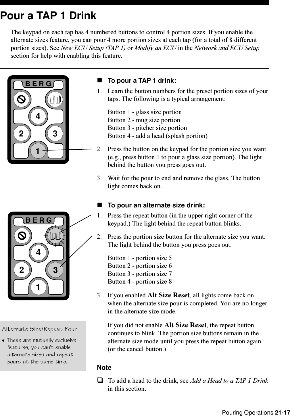  Pouring Operations 21-17Pour a TAP 1 DrinkThe keypad on each tap has 4 numbered buttons to control 4 portion sizes. If you enable thealternate sizes feature, you can pour 4 more portion sizes at each tap (for a total of 8 differentportion sizes). See New ECU Setup (TAP 1) or Modify an ECU in the Network and ECU Setupsection for help with enabling this feature.nTo pour a TAP 1 drink:1. Learn the button numbers for the preset portion sizes of yourtaps. The following is a typical arrangement:Button 1 - glass size portionButton 2 - mug size portionButton 3 - pitcher size portionButton 4 - add a head (splash portion)2. Press the button on the keypad for the portion size you want(e.g., press button 1 to pour a glass size portion). The lightbehind the button you press goes out.3. Wait for the pour to end and remove the glass. The buttonlight comes back on.nTo pour an alternate size drink:1. Press the repeat button (in the upper right corner of thekeypad.) The light behind the repeat button blinks.2. Press the portion size button for the alternate size you want.The light behind the button you press goes out.Button 1 - portion size 5Button 2 - portion size 6Button 3 - portion size 7Button 4 - portion size 83. If you enabled Alt Size Reset, all lights come back onwhen the alternate size pour is completed. You are no longerin the alternate size mode.If you did not enable Alt Size Reset, the repeat buttoncontinues to blink. The portion size buttons remain in thealternate size mode until you press the repeat button again(or the cancel button.)NoteqTo add a head to the drink, see Add a Head to a TAP 1 Drinkin this section.2BERG3412BERG341Alternate Size/Repeat PourlThese are mutually exclusivefeatures; you can&apos;t enablealternate sizes and repeatpours at the same time.